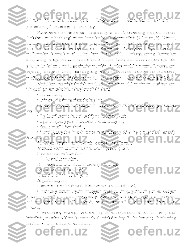 2.1-rasm.   Modullar   aloqadorligi:   a   —   funksional;   b   —   ketma-ket;   d   -   axborot;   e   -
protsedurali; f - muvaqqat; g - mantiqiy  
Funksiyalarning   ketma-ket   aloqadorligida   bir   funksiyaning   chiqishi   boshqa
funksiya uchun boshlang‘ich ma’lumotlar bo‘lib xizmat qiladi (2.1-rasm, b). Odatda,
bunday modul bitta chiqish nuqtasiga ega bo‘ladi, ya’ni ikkita funksiyani bajaruvchi
bitta   tagdasturni   realizatsiya   qiladi.   Ketma-ket   funksiyalar   foydalaniladigan
ma’lumotlar   ketma-ket   aloqador   ham   hisoblanadi.   Funksiyalarning   ketma-ket
aloqadorligiga   ega   modulni   ham   ketma-ket,   ham   funksional   aloqadorlikka   ega   ikki
yoki undan ko‘proq modulga ajratish mumkin. Bunday modul bir necha funksiyalarni
bajaradi,   binobarin   uning   texnologikligi   yomon:   testlashni   tashkil   etish   murakkab,
modifikatsiyalashni bajarishda esa modul funksiyalarini fikran bo'lishga to‘g‘ri keladi.
Modullarni   rasmiylashtirish   qoidalari.   Har   bir   modul   minimum   quyidagilarni
ichiga olgan sarlavha bilan shaylantirilishi shart: 
• modul nomi; 
• uning vazifasining qisqacha bayoni; 
• o‘lchov birliklari ko‘rsatilgan holda kirish, chiqish parametrlarining qisqacha
bayoni; 
• foydalaniluvchi (chaqiriluvchi) modullar ro‘yxati; 
• algoritm (usul) yoki cheklovlar qisqacha bayoni; 
• dastur muallfi ism-sharifi; 
• identifikatsiyalovchi  axborot (versiya raqam  yoki  so‘nggi  to‘g‘rilash sanasi).
Masalan: 
Funksiya: Length_Path(n:word; L; array o f real): real; 
Maqsad: kesimlar umumlashma uzunligini belgilash. 
Boshlang'ich ma’lumotlar: 
T — kesmalar miqdori; 
D — kesmalar uzunliklari massivi (metrlarda).  
Natija: uzunlik (metrlarda) 
Chaqiriluvchi modullar: yo‘q 
Algoritm bayoni: 
• kesimlar jamg‘arish usuli bilan um um lashtiriladi, n>0; 
•   ma’naviy   qaram   ,   ya’ni   muayyan   mashina   tipiga   yo‘naltirilgan   va   skalyar
kodlar   optimallashtirishini   mashinaviy   buyruqlar   darajasida   bajariladi,   masalan,
ortiqcha   yuborishlarni   olib   tanlash,   yanada   samarali   buyruqlardan   foydalanish
hokazo; 
•   mashinaviy-mustaqil   vositalar   optim   allashtirishini   kirish   tili   darajasida
bajariladi,   masalan   sikldan   konstant   (sikl   indeksiga   bog‘liq   bo‘lmagan)   ifodalarning
hisoblanishlarini chiqarish va hokazo.  