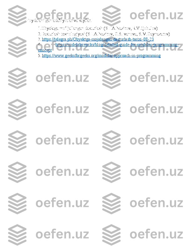 Foydalanilgan adabiyotlar va saytlar.
1.Obyektga mo’ljallangan dasturlash (SH.A.Nazirov, R.V.Qobulov)
2.Dasturlash texnologiyasi (SH.A.Nazirov, G.S.Ivanova, S.M.Gaynazarov)
3.   https://telegra.ph/Obyektga-mojalangan-dasturlash-tarixi-08-23
4.   https://codelabs.rocks/blog/detailed-guide-for-modular-programming-
concept
5.   https://www.geeksforgeeks.org/modular-approach-in-programming 