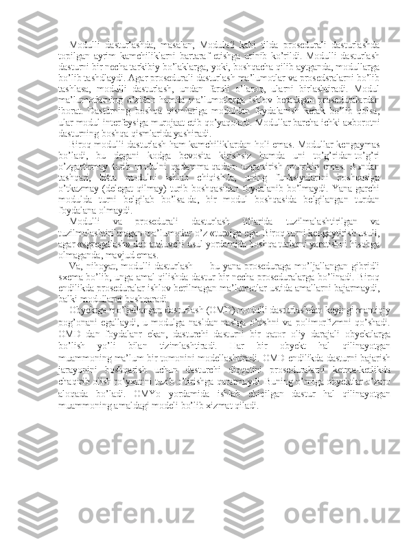 Modulli   dasturlashda,   masalan,   Modula2   kabi   tilda   prosedurali   dasturlashda
topilgan   ayrim   kamchiliklarni   bartaraf   etishga   urinib   ko’rildi.   Modulli   dasturlash
dasturni bir necha tarkibiy bo’laklarga, yoki, boshqacha qilib aytganda, modullarga
bo’lib tashdlaydi. Agar prosedurali dasturlash ma’lumotlar va prosedsralarni bo’lib
tashlasa,   modulli   dasturlash,   undan   farqli   o’laroq,   ularni   birlashtiradi.   Modul
ma’lumotlarning   o’zidan   hamda   ma’lumotlarga   ishlov   beradigan   proseduralardan
iborat.   Dasturning   boshqa   qismlariga   moduldan   foydalanish   kerak   bo’lib   qolsa,
ular modul interfeysiga murojaat etib qo’yaqoladi. Modullar barcha ichki axborotni
dasturning boshqa qismlarida yashiradi.
Biroq modulli dasturlash ham kamchiliklardan holi emas. Modullar kengaymas
bo’ladi,   bu   degani   kodga   bevosita   kirishsiz   hamda   uni   to’g’ridan-to’g’ri
o’zgartirmay   turib   modulni   qadamma-qadam   uzgartirish   mumkin   emas.   Bundan
tashqari,   bitta   modulni   ishlab   chiqishda,   uning   funksiyalarini   boshqasiga
o’tkazmay  (delegat   qilmay)   turib  boshqasidan  foydalanib  bo’lmaydi.  Yana garchi
modulda   turni   belgilab   bo’lsa-da,   bir   modul   boshqasida   belgilangan   turdan
foydalana olmaydi.
Modulli   va   prosedurali   dasturlash   tillarida   tuzilmalashtirilgan   va
tuzilmalashtirilmagan ma’lumotlar o’z «tur»iga ega. Biroq turni kengaytirish usuli,
agar «agregatlash» deb ataluvchi usul yordamida boshqa turlarni yaratishni hisobga
olmaganda, mavjud emas.
Va,   nihoyat,   modulli   dasturlash   —   bu  yana   proseduraga   mo’ljallangan   gibridli
sxema bo’lib, unga amal qilishda dastur bir necha proseduralarga bo’linadi. Biroq
endilikda proseduralar ishlov berilmagan ma’lumotlar ustida amallarni bajarmaydi,
balki modullarni boshqaradi.
Obyektga mo’ljallangan dasturlash (OMD) modulli dasturlashdan keyingi mantiqiy
pog’onani   egallaydi,   u   modulga   nasldan-naslga   o’tishni   va   polimorfizmni   qo’shadi.
OMD   dan   foydalanr   ekan,   dasturchi   dasturni   bir   qator   oliy   darajali   obyektlarga
bo’lish   yo’li   bilan   tizimlashtiradi.   Har   bir   obyekt   hal   qilinayotgan
muammoning   ma’lum bir tomonini modellashtiradi. OMD endilikda dasturni bajarish
jarayonini   boshqarish   uchun   dasturchi   diqqatini   proseduralarni   ketma-ketlikda
chaqirib olish ro’yxatini tuzib o’tirishga qaratmaydi. Buning o’rniga obyektlar o’zaro
aloqada   bo’ladi.   OMYo   yordamida   ishlab   chiqilgan   dastur   hal   qilinayotgan
muammoning amaldagi modeli bo’lib xizmat qiladi. 