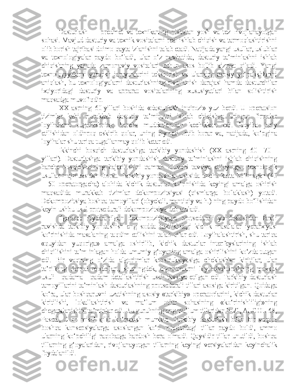 Dasturlash   —   predmet   va   texnikaning   nisbatan   yosh   va   tez   г ivojlanayotgan
sohasi. Mavjud dasturiy va texnik vositalarni real ishlab chiqish va tarmoqlashtirishni
olib borish tajribasi doimo qayta izlanishni talab etadi. Natijada yangi usullar, uslublar
va   texnologiyalar   paydo   bo‘ladi,   ular   o‘z   navbatida,   dasturiy   ta’minlashni   ishlab
chiqishning   yanada   zamonaviy   vositalari   uchun   asos   bo'lib   xizmat   qiladi.   Yangi
texnologiyalarni   yaratish   jarayonlarini   tekshirish   va   ularning   asosiy   yo‘nalishlarini
aniqlash,   bu   texnologiyalarni   dasturlashning   rivojlanish   darajasi   hamda   dasturchilar
ixtiyoridagi   dasturiy   va   apparat   vositalarining   xususiyatlari   bilan   solishtirish
maqsadga muvofiqdir.
XX   asrning   60-yillari   boshida   «dasturlash   inqirozi»   yuz   berdi.   U   operatsion
tizimlar   kabi   murakkab   dasturiy   ta’minotni   ishlab   chiqishga   uringan   firmalar
loyihalarni   tugallashning   barcha   muddatlaridan   kechikkan   edi.   Loyiha   joriy
etilishidan   oldinroq   eskirib   qolar,   uning   qiymati   ortib   borar   va,   natijada,   ko‘pgina
loyihalar shu tariqa tugallanmay qolib ketar edi.
Ikkinchi   bosqich   dasturlashga   tarkibiy   yondashish   (XX   asrning   60—70   -
yillari).   Dasturlashga   tarkibiy   yondashish   dasturiy   ta’minlashni   ishlab   chiqishning
barcha   bosqichlarining   bajarilishini   qamrab   oluvchi   tavsiya   etilayotgan   texnologik
usullar majmuasidan  iborat. Tarkibiy yondashish  asosida  uncha katta bo‘lmagan (40
—50   operatorgacha)   alohida   kichik   dasturlar   ko‘rinishida   keyingi   amalga   oshirish
maqsadida   murakkab   tizimlar   dekompozitsiyasi   (qismlarga   bo'laklash)   yotadi.
Dekompozitsiya boshqa tamoyillari (obyektli, mantiqiy va h.) ning paydo bo‘lishidan
keyin ushbu usul protsedurali dekompozitsiya deb ataladi.
Ilgariroq   foydalanilgan   dekompozitsiyaga   protsedurali   yondashishdan   farqli
ravishda   tarkibiy   yondashish   eng   sodda   tuzilishdagi   kichik   masalalar   iyerarxiyasi
ko‘rinishida   masalaning   taqdim   etilishini   talab   qilar   edi.   Loyihalashtirish,   shu   tariqa
«quyidan   yuqoriga»   amalga   oshirilib,   kichik   dasturlar   interfeyslarining   ishlab
chiqilishini ta’m inlagan holda umumiy g‘oyaning amalga oshirilishini ko‘zda tutgan
edi.   Bir   vaqtning   o‘zida   algoritmlar   konstruksiyasiga   cheklashlar   kiritilar,   ular
ta’rifning   formal   modellari,   shuningdek,   algoritmlarni   loyihalashtirishning   maxsus
usuli—qadama   -   qadam   detallashtirish   usuli   tavsiya   etilgan   edi.   Tarkibiy   dasturlash
tamoyillarini ta’minlash dasturlashning protsedurali tillari asosiga kiritilgan. Qoidaga
ko‘ra,  ular   boshqaruvni  uzatishning   asosiy  «tarkibiy» operatorlarini,  kichik  dasturlar
kiritilishi,   lokallashtirish   va   ma’lum   otlar   sohasining   «ko‘rinishliligi»ning
chegaralanishini ta’minlar edi. Bu guruhning eng ma’lum tillaridan PL/1, ALGOL-68,
Pascal,   С   ni   misol   qilib   ko‘rsatish   mumkin.   Tarkibiy   dasturlash   bilan   bir   vaqtda
boshqa   konsepsiyalarga   asoslangan   ko‘p   miqdordagi   tillar   paydo   boldi,   ammo
ularning   ko‘pchiligi   raqobatga   bardosh   bera   olmadi.   Qaysidir   tillar   unutildi,   boshqa
tillarning   g‘oyalaridan,   rivojlanayotgan   tillarning   keyingi   versiyalaridan   keyinchalik
foydalanildi. 