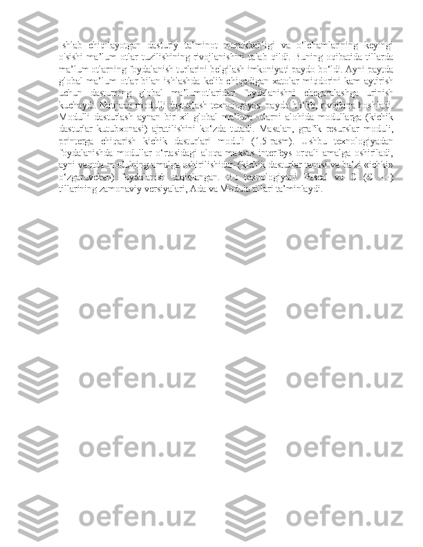 Ishlab   chiqilayotgan   dasturiy   ta’minot   murakkabligi   va   o‘lchamlarining   keyingi
o'sishi   ma’lum   otlar   tuzilishining   rivojlanishini   talab   qildi.   Buning   oqibatida   tillarda
ma’lum otlarning foydalanish turlarini belgilash imkoniyati paydo bo‘ldi. Ayni paytda
global   ma’lum   otlar   bilan   ishlashda   kelib  chiqadigan   xatolar   miqdorini   kam   aytirish
uchun   dasturning   global   ma’lumotlaridan   foydalanishni   chegaralashga   urinish
kuchaydi. Natijada modulli dasturlash texnologiyasi paydo bo‘lib, rivojlana boshladi.
Modulli   dasturlash   aynan   bir   xil   global   ma’lum   otlarni   alohida   modullarga   (kichik
dasturlar   kutubxonasi)   ajratilishini   ko‘zda   tutadi.   Masalan,   grafik   resurslar   moduli,
printerga   chiqarish   kichik   dasturlari   moduli   (1.5-rasm).   Ushbu   texnologiyadan
foydalanishda   modullar   o‘rtasidagi   aloqa   maxsus   interfeys   orqali   amalga   oshiriladi,
ayni vaqtda modulning amalga oshirilishidan (kichik dasturlar tanasi va ba’zi «ichki»
o‘zgaruvchan)   foydalanish   taqiqlangan.   Bu   texnologiyani   Pascal   va   С   (C   ++)
tillarining zamonaviy versiyalari, Ada va Modula tillari ta’minlaydi. 