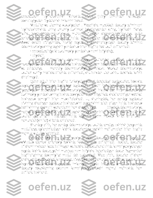 apparaturani   loyihalashtirish   sohasida   o‘zini   ijobiy   tomondan   ko'rsatgan
texnologiyadan foydalanish imkonini beradi. 
Modullar   va   ularning   xususiyatlari   .   Yetarlicha   murakkab   dasturiy   ta’minotni
loyihalashtirishda   uning   umumiy   tuzilmasi   belgilangandan   so‘ng,   loyihachi   fikriga
ko‘ra,   keyingi   dekompozitsiyaga   muhtoj   bo‘lmagan   elementlar   olingunga   qadar
tanlangan   yondashuvga   muvofiq   holda   komponentlar   dekompozitsiyasi   bajariladi.
Avval   eslatib   o‘tilganidek,   hozirgi   paytda   ishlab   chiqilayotgan   dasturiy   ta’minot
dekompozitsiyasining tegishli yondashuv bilan bog’liq ikki usuli qo‘llaniladi: 
• protsedurali (yoki tuzulmaviy-yondashuv nomi bo‘yicha); 
• obyektli. 
Eslatma.   Ko‘rsatilgan   dekompozitsiya   usullaridan   tashqari   dasturlash
nazariyasida dekompozitsiyasining boshqa usullari ham belgilanadi: mahsulot faktlari
va   qoidalariga   —   mantiqiy   dekompozitsiya   va   hokazo.   Mazkur   dekompozitsiya
usullari sun’iy intellekt tillarida qo'llaniladi, shu boisdan ular  ushbu darslikda ko‘rib
chiqilmaydi. 
Qaror  qabuli bilan bog‘liq funksiyalar  yuqori  darajadagi  tagdasturlar, bevosita
qayta   ishlash   esa   quyi   darajadagi   tagdasturlar   orqali'   ijobatlanadigan   tagdasturlar
iyerarxiyasi   protsedurali   dekompozitsiya   natijasi   hisoblanadi.   Bu   dasturlashga
tuzilmaviy yondashuvning boshqa tavsiyalari bilan birgalikda shakllantirilgan vertikal
boshqaruv   tamoyili   bilan   muvofiqlashadi.   U,   shuningdek,   har   qanday   tagdastur
o‘zining   chaqirgan  tagdastur   boshqaruvini   qaytarishini   talab   qilgan  holda   boshqaruv
berilishining ehtimolli variantlarini ham chegaralaydi.           Obyektli dekompozitsiya
natijasi obyektlar uyg‘unligi bo‘lib, tegishli maydonlar bilan ishlovchi ma’lumotlar va
usullar   uyg‘unligini   ifodalagan   holda   keyinroq   ayrim   maxsus   ishlab   chiqiluvchi
namunalar (sinflar) sifatida aniqlanadi. 
Shunday qilib,  har   qanday  dekompozitsiya  usulida  amalga  oshirish  jarayonida
modullarga   aylantiriladigan   kichik   dasturlarning   tegishli   ma’lumotlari   bilan   bog'liq
majmua vujudga keltiriladi. 
Modullar.   Avtonom   kompilyatsiyalanuvchi   dasturiy   birlik   modul   deyiladi.
«Modul»   atamasi   an’anaviy   ravishda   ikki   ma’noda   qo‘llaniladi.   Dastlab,   dasturlar
o‘lchami nisbatan katta bo'lmagan va barcha tagdasturlar alohida kompilyatsiyalangan
paytda   kichik   dastur,   ya’ni   murojaat   nom   bo‘yicha   bajariladigan   dastur   fragmentlari
bog‘liqligining   davomiyligi   modul   deb   tushuniladi.   Vaqt   o‘tib,   dasturlar   o‘lchami
ancha ortdi va resurslar: konstantlar, o‘zgaruvchilar, namunalar, sinflar va tagdasturlar
bayonlari   kutubxonasini   yaratish   imkoniyati   paydo   bo‘lgach,   «modul»   atamasi
dasturiy   resurslarning   avtonom   kompilyatsiyalanuvchi   majmui   ma’nosida   ham
qo‘llana boshlandi.   