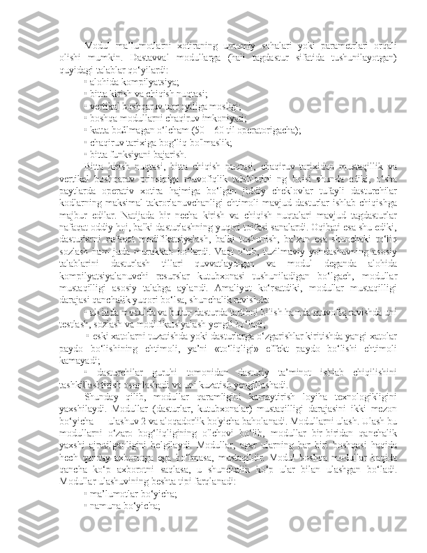 Modul   ma’lumotlarni   xotiraning   umumiy   sohalari   yoki   parametrlari   orqali
olishi   mumkin.   Dastavval   modullarga   (hali   tagdastur   sifatida   tushunilayotgan)
quyidagi talablar qo‘yilardi: 
• alohida kompilyatsiya; 
• bitta kirish va chiqish nuqtasi; 
• vertikal boshqaruv tamoyiliga mosligi; 
• boshqa modullarni chaqiruv imkoniyati; 
• katta bo£lmagan o‘lcham (50—60 til operatorigacha); 
• chaqiruv tarixiga bog‘liq bo'lmaslik; 
• bitta funksiyani bajarish. 
Bitta   kirish   nuqtasi,   bitta   chiqish   nuqtasi,   chaqiruv   tarixidan   mustaqillik   va
vertikal   boshqaruv   prinsipiga   muvofiqlik   talablarini   ng   boisi   shunda   ediki,   o‘sha
paytlarda   operativ   xotira   hajmiga   bo‘lgan   jiddiy   cheklovlar   tufayli   dasturchilar
kodlarning  maksimal   takrorlanuvchanligi   ehtimoli  mavjud  dasturlar   ishlab  chiqishga
majbur   edilar.   Natijada   bir   necha   kirish   va   chiqish   nuqtalari   mavjud   tagdasturlar
nafaqat oddiy hoi, balki dasturlashning yuqori toifasi sanalardi. Oqibati esa shu ediki,
dasturlarni   nafaqat   modifikatsiyalash,   balki   tushunish,   ba’zan   esa   shunchaki   to‘liq
sozlash   ham   juda   murakkab   bo‘lardi.   Vaqt   o‘tib,   tuzilmaviy   yondashuvning   asosiy
talablarini   dasturlash   tillari   quvvatlaydigan   va   modul   deganda   alohida
kompilyatsiyalanuvchi   resurslar   kutubxonasi   tushuniladigan   bo‘lgach,   modullar
mustaqilligi   asosiy   talabga   aylandi.   Amaliyot   ko‘rsatdiki,   modullar   mustaqilligi
darajasi qanchalik yuqori bo‘lsa, shunchalik ravishda: 
• alohida modulda va butun dasturda tartibni bilish hamda muvofiq ravishda uni
testlash, sozlash va modifikatsiyalash yengil bo‘ladi;
 • eski xatolarni tuzatishda yoki dasturlarga o‘zgarishlar kiritishda yangi xatolar
paydo   bo‘lishining   ehtimoli,   ya’ni   «to‘liqligi»   effekt   paydo   bo‘lishi   ehtimoli
kamayadi;
•   dasturchilar   guruhi   tomonidan   dasturiy   ta’minot   ishlab   chiqilishini
tashkillashtirish osonlashadi va uni kuzatish yengillashadi. 
Shunday   qilib,   modullar   qaramligini   kamaytirish   loyiha   texnologikligini
yaxshilaydi.   Modullar   (dasturlar,   kutubxonalar)   mustaqilligi   darajasini   ikki   mezon
bo‘yicha — ulashuv 2 va aloqadorlik bo'yicha baholanadi. Modullarni ulash. Ulash bu
modullarni   o‘zaro   bog‘liqligining   o'lchovi   bo‘lib,   modullar   bir-biridan   qanchalik
yaxshi   ajratilganligini   belgilaydi.   Modullar,   agar   ularning   har   biri   boshqasi   haqida
hech   qanday   axborotga   ega   bo‘lmasa,   mustaqildir.   Modul   boshqa   modullar   haqida
qancha   ko‘p   axborotni   saqlasa,   u   shunchalik   ko‘p   ular   bilan   ulashgan   bo‘ladi.
Modullar ulashuvining beshta tipi farqlanadi: 
• ma’lumotlar bo‘yicha; 
• namuna bo‘yicha;  