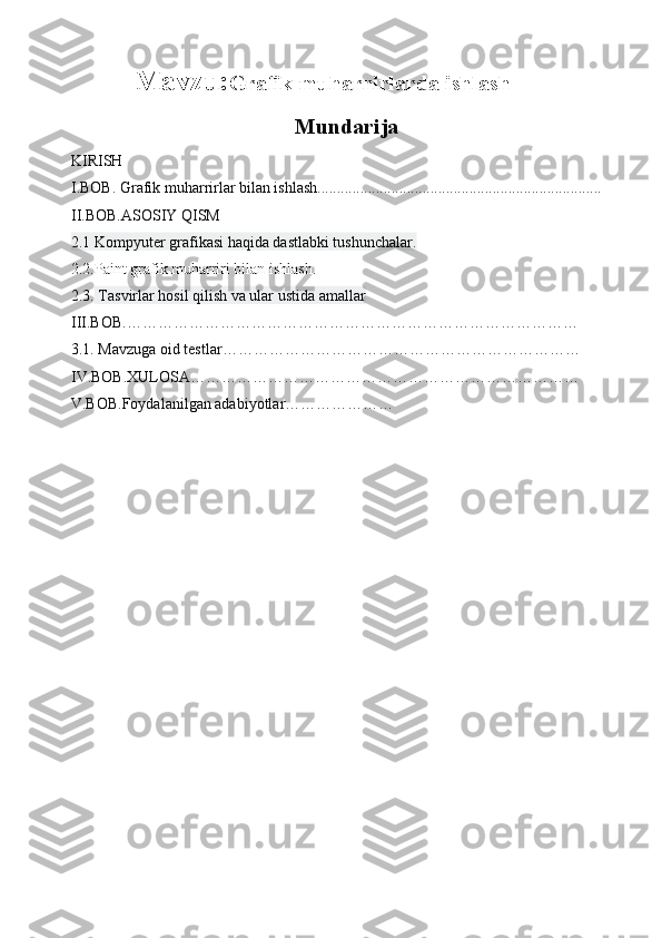 Mavzu: Grafik muharrirlarda ishlash
                                     Mundarija
KIRISH
I.BOB. Grafik muharrirlar bilan ishlash.........................................................................       
II.BOB.ASOSIY QISM
2.1 Kompyuter grafikasi haqida dastlabki tushunchalar.       
2.2.Paint grafik muharriri bilan ishlash.
2.3.  Tasvirlar hosil qilish va ular ustida amallar 
III.BOB.……………………………………………………………………………
3.1. Mavzuga oid testlar……………………………… ……………………………
IV.BOB.XULOSA…………………………………………………………………
V.BOB.Foydalanilgan adabiyotlar………………… 