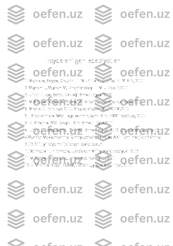                            
  Foydalanilgan  adabiyotlar
1. Matrosov, Sergev, Chaunin. HTML 4.0 v podlinnike. BHV-SPb, 2000 
2. Vaynam L, Vaynam V, Dinamicheskiy HTML. Diasoft 2001 
3. Uilton P. Java Script. Osnov ў . Simvol-plyus. 2002 
4. M.Aripov. Internet va Ye-mailda ishlash, Universitet nashriyoti, 2000. 
5. Microsoft FrontPage 2000. Shag za shagom.M., EKOM,2000. 
6. I.Shaposhnikov. Web - sayt svoimi rukami. SPb.:BXV-Peterburg, 2000. 
7. D. Kirsanov. Veb-dizayn. -SPb: Simvol-Plyus,2001. 
8.   Uilton   P.   Java   Script.   Osnov ы .   Simvol-plyus.   2002   Qo„shimcha   adabiyotlar
9.Vazirlar   Ma ҳ kamasining   kompyuterlashtirishni   va   AKT   larni   rivojlantirishning
2002-2010 yillarga mo´ljallangan davlat dasturi. 
10.Xolmatov T. Informatika Uzbekiston Milliy ensiklopediyasi -2003 
11.M.Aripov. Informatika, Universitet nashriyoti, 2001. 
12.D. Mironov. Sogel DRAW, Uchebno„y kurs-SPb.: Piter, 2000.  