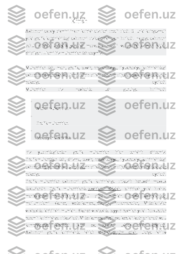                      Kirish
Axborotni  asosiy  qismini  inson  ko`rish  a`zolari  orqali  oladi. CHunki  ko`rgazmali
yoki   grafik   ko`rinishidagi   axborotni   o`zlashtirish   oson   bo`ladi.   Insonga   axborotni
qabul   qilishda   qulaylik   yaratish   maqsadida   matnli   va   grafik   tizimlar   ishlab
chiqilgan. Ularni biz muharrirlar deb ataymiz.
Muharrirlar   deb,   matn,   grafik,   tasvir,   prezentatsiya,   ilyustratsiya   ko`rinishidagi
axborotlarni   yaratish   va   ularni   tahrir   qilish   uchun   mo`ljallangan   amaliy   dasturlar
paketiga   aytiladi.
Muharrirlar   o`z   navbatida   uch   guruhga   bo`linadi:

Matnli muharrirlar.

Grafik muharrirlar.

Nashriy muharrirlar.
Biz   yuqoridagilardan   grafik   muharrirlar   bilan   tanishib   chiqamiz.
Grafik   muharrirlar   deb ,   chizma,   tasvir,   prezentatsiya,   ilyustratsiya   ko`rinishidagi
axborotlarni   yaratish   va   ularni   tahrir   qilish   uchun   mo`ljallangan   amaliy   dasturlar
paketiga   aytiladi.
Grafik   muharrirlar   axborotni   grafik   ko`rinishga   o`tkazib   beruvchi   maxsus
dasturlardir.   Grafik   muharrirlarda   tasvirlarni   chizish ,   tahrirlash   yoki   boshqa
manbalardan   ma`lumotlarni   qabul   qilish   mumkin.   Grafik   ko`rinishdagi
ma`lumotlarni   skaner,   vedeokamera,   raqamli   fotoapparatlar ,   Videoko`zlar
vositasida   kiritilishi   mumkin.   Skaner   vositasida   tayyor   rasmlar   yoki   fotosuratlar
raqamli ko`rinishga o`tkaziladi. Videokamera orqali esa kerakli kadr tanlanadi va u
komp’yuterga   kiritiladi.   Buni   esa   tasvirni   ushlab   olish   deyiladi.
Axborotni   grafik   ko`rinishda   ishlab   chiqish,   taqdim   etish ,   ularga   ishlov 