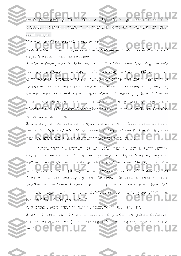 berish,   shuningdek ,   grafik   ob`ektlar   va   fayllarda   bo`lgan   nografik   ob`ektlar
o`rtasida   bog`lanish   o`rnatishni   informatikada   komp’yuter   grafikasi   deb   atash
qabul qil ingan .
Matn muharrirlari va matn protsessorlari.
Barcha   elektron   matnli   hujjatlar,   qoida   tariqasida,   tahrirlashni   talab   qiladi,   lekin
hujjat formatini o'zgartirish shart emas.
Bundan   tashqari,   matn   hujjatini   ma'lum   usullar   bilan   formatlash   o'ng   tomonda
noto'g'ri,   formatlash   haqidagi   ma'lumotlarning   qismlari   matndan   oldin
ko'rinmaydigan   kodlarda   kiritiladi.   Bunday   kodlarning   mavjudligi   matnlar   bilan
ishlaydigan   qo'shiq   dasturlariga   belgilanishi   mumkin.   Shunday   qilib,   masalan,
Notepad   matn   muharriri   matnli   faylni   ekranda   ko'rsatmaydi,   WordPad   matn
protsessorida   yaratilgan   narsalar,   dasturlarni   bitta   guruhda   yotishga   zarar
etkazishni xohlaydi.   standart dasturlar   Windows 9x bu huquqbuzarlik matnlar bilan
ishlash uchun tan olingan.
Shu   tarzda,   turli   xil   dasturlar   mavjud:   ulardan   ba'zilari   faqat   matnni   tahrirlash
uchun ishlatiladi, boshqalari  bir xil formatlash imkonini beradi. Birinchi dasturlar
matn muharrirlari, boshqalari esa matn protsessorlari deb ataladi.
Barcha   matn   muharrirlari   fayldan   "toza"   matn   va   barcha   summalarning
boshlarini birma-bir oladi. Turli xil matn protsessorlari faylga formatlash haqidagi
ma'lumotlarni   boshqacha   tarzda   yozadilar   va   buni   birma-bir   tasavvur   qilib
bo'lmaydi.  Shu   bilan  birga,  boy   matn  protsessorlari   matnni   bir   formatdan   boshqa
formatga   o'tkazish   imkoniyatiga   ega.   Windows   9x   zaxirasi   standart   bo'lib
keladi   matn   muharriri   Bloknot   va   oddiy   matn   protsessor   WordPad.
Formatlanmagan   matnli   fayllar   ichida   Windows   tizimlari   kengaytma.TXT   va
WordPad fayllari - kengaytma.DOC.
2. Microsoft Word matn muharriri. Robot rejimi va buyruqlar.
So'z   standart Windows – dastur tomonidan uni ishga tushirish va yakunlash standart
sifatida amalga oshiriladi (belgi orqasidagi  sichqonchaning chap tugmasini bosish
orqali). 