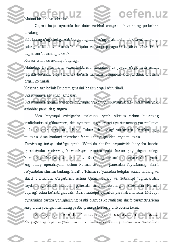 Matnni kiritish va tahrirlash.
Oqimli   hujjat   oynasida   har   doim   vertikal   chegara   -   kursorning   porlashini
tozalang.
Sahifaning o'ng chetiga etib borganingizdan so'ng, matn avtomatik ravishda yangi
qatorga   o'tkaziladi.   Primus   bilan   qator   va   yangi   paragrafni   tugatish   uchun   Enter
tugmasini bosishingiz kerak.
Kursor bilan keruvannya buyrug'i.
Matndagi   fragmentlarni   vizuallashtirish,   nusxalash   va   joyini   o'zgartirish   uchun
tegishli   bo'lakni   orqa   tomonda   ko'rish   mumkin.   Fragment   sichqonchani   cho'zish
orqali ko'rinadi.
Ko'rinadigan bo'lak Delete tugmasini bosish orqali o'chiriladi.
Skasuvannya afv etish jamoalari.
Skasuvannya qolgan vykonoy buyruqlar vykonuyut buyrug'i Edit - Skasuvati yoki
asboblar panelidagi tugma.
Men   buyruqni   oxirigacha   maktubni   yutib   olishim   uchun   hujjatning
tasdiqlanishini o'tkazaman, deb aytaman. Agar operatsiya skasovano paromilkovo
bo'lsa, shundan so'ng darhol Edit - Takrorlash buyrug'i yordamida takrorlashingiz
mumkin. Amaliyotlarni takrorlash faqat ular aytilgandan keyin mumkin.
Tasvirning   turiga,   shriftga   qarab.   Word-da   shriftni   o'zgartirish   bo'yicha   barcha
operatsiyalar   matnning   ko'rinadigan   qismiga   yoki   kursor   joylashgan   so'zga
ko'rinadigan   kunga   qadar   o'rnatiladi.   Shriftning   ko'rinishini   o'zgartirish   bo'yicha
eng   oddiy   operatsiyalar   uchun   Format   asboblar   panelidan   foydalaning.   Shrift
ro‘yxatidan shriftni tanlang, Shrift o‘lchami ro‘yxatidan belgilar sonini tanlang va
shrift   o‘lchamini   o‘zgartirish   uchun   Qalin,   Kursiv   va   Subscript   tugmalaridan
foydalaning.Format   asboblar   panelida   mavjud   bo'lmagan   effektlarni   Format
buyrug'i bilan ko'rsatilganidek, Shrift muloqot oynasida yaratish mumkin. Muloqot
oynasining barcha yorliqlarining pastki qismida ko'rsatilgan shrift   parametrlaridan
aniq oldin yozilgan matnning pastki qismiga kursorni olib borish kerak.
Shrift   yorlig'i   elementlari   Formatlash   paneli   elementlariga   mos   keladi.
Kengaytirilayotgan   ro'yxat   matnni   qo'llab-quvvatlashning   nostandart   variantlari 