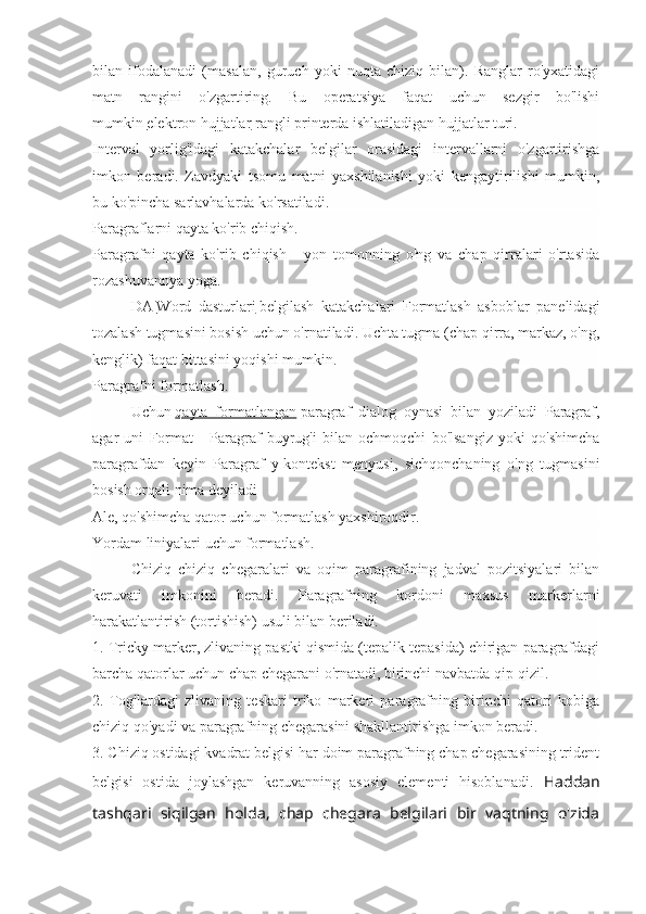 bilan   ifodalanadi   (masalan,   guruch   yoki   nuqta   chiziq   bilan).   Ranglar   ro'yxatidagi
matn   rangini   o'zgartiring.   Bu   operatsiya   faqat   uchun   sezgir   bo'lishi
mumkin   elektron hujjatlar   rangli printerda ishlatiladigan hujjatlar turi.
Interval   yorlig'idagi   katakchalar   belgilar   orasidagi   intervallarni   o'zgartirishga
imkon   beradi.   Zavdyaki   tsomu   matni   yaxshilanishi   yoki   kengaytirilishi   mumkin,
bu ko'pincha sarlavhalarda ko'rsatiladi.
Paragraflarni qayta ko'rib chiqish.
Paragrafni   qayta   ko'rib   chiqish   -   yon   tomonning   o'ng   va   chap   qirralari   o'rtasida
rozashuvannya yoga.
DA   Word   dasturlari   belgilash   katakchalari   Formatlash   asboblar   panelidagi
tozalash tugmasini bosish uchun o'rnatiladi. Uchta tugma (chap qirra, markaz, o'ng,
kenglik) faqat bittasini yoqishi mumkin.
Paragrafni formatlash.
Uchun   qayta   formatlangan   paragraf   dialog   oynasi   bilan   yoziladi   Paragraf,
agar   uni   Format   -   Paragraf   buyrug'i   bilan   ochmoqchi   bo'lsangiz   yoki   qo'shimcha
paragrafdan   keyin   Paragraf   y   kontekst   menyusi ,   sichqonchaning   o'ng   tugmasini
bosish orqali nima deyiladi
Ale, qo'shimcha qator uchun formatlash yaxshiroqdir.
Yordam liniyalari uchun formatlash.
Chiziq   chiziq   chegaralari   va   oqim   paragrafining   jadval   pozitsiyalari   bilan
keruvati   imkonini   beradi.   Paragrafning   kordoni   maxsus   markerlarni
harakatlantirish (tortishish) usuli bilan beriladi.
1. Tricky marker, zlivaning pastki qismida (tepalik tepasida) chirigan paragrafdagi
barcha qatorlar uchun chap chegarani o'rnatadi, birinchi navbatda qip-qizil.
2.   Tog'lardagi   zlivaning   teskari   triko   markeri   paragrafning   birinchi   qatori   kobiga
chiziq qo'yadi va paragrafning chegarasini shakllantirishga imkon beradi.
3. Chiziq ostidagi kvadrat belgisi har doim paragrafning chap chegarasining trident
belgisi   ostida   joylashgan   keruvanning   asosiy   elementi   hisoblanadi.   Haddan
tashqari   siqilgan   holda,   chap   chegara   belgilari   bir   vaqtning   o'zida 