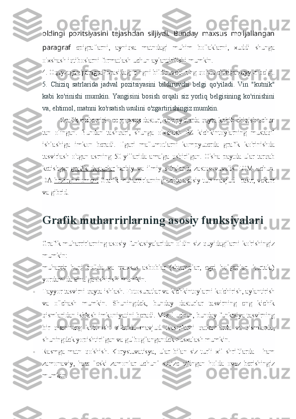 oldingi   pozitsiyasini   tejashdan   siljiydi.   Bunday   maxsus   mo'ljallangan
paragraf   epigraflarni,   ayniqsa   matndagi   muhim   bo'laklarni,   xuddi   shunga
o'xshash iqtiboslarni formatlash uchun aylantirilishi mumkin.
4. Oqayotgan paragraf orasidagi o'ngni bildiruvchi o'ng qo'lda chirigan ayyor belgi.
5.   Chiziq   satrlarida   jadval   pozitsiyasini   bildiruvchi   belgi   qo'yiladi.   Vin   "kutnik"
kabi ko'rinishi  mumkin. Yangisini  bosish  orqali  siz yorliq belgisining ko'rinishini
va, ehtimol, matnni ko'rsatish usulini o'zgartirishingiz mumkin.
Grafik muharriri - ce   maxsus dastur , kompyuterda qayta ko'rib chiqish uchun
tan   olingan.   Bundan   tashqari,   shunga   o'xshash   PZ   kichkintoylarning   mustaqil
ishlashiga   imkon   beradi.   Ilgari   ma'lumotlarni   kompyuterda   grafik   ko'rinishda
tasvirlash   o'tgan   asrning   50-yillarida   amalga   oshirilgan.   O'sha   paytda   ular   tarqab
ketishgan   grafik   dasturlar   harbiy   va   ilmiy   sohalarda   zastosovuvalis   EOM   uchun.
DA   hozirgi moment   Grafik muharrirlarning uchta asosiy turi mavjud - rastr, vektor
va gibrid.
Grafik muharrirlarning asosiy funksiyalari
Grafik muharrirlarning asosiy funktsiyalaridan oldin siz quyidagilarni ko'rishingiz
mumkin:
 muharrir   buni   qo'lda   va   maxsus   asboblar   (shtamplar,   egri   bo'lganlar.   kurtak.)
yordamida amalga oshirishi mumkin.
 Tayyor tasvirni qayta ishlash. Fotosuratlar va kichkintoylarni ko'chirish, aylantirish
va   o'lchash   mumkin.   Shuningdek,   bunday   dasturlar   tasvirning   eng   kichik
qismlaridan ishlash imkoniyatini beradi. Misol uchun, bunday funktsiya tasvirning
bir   qismining   ko'rinishi   sifatida   mavjud.   Rasmlarni   qatlamlarda   va   qismlarda,
shuningdek yopishtirilgan va gulbog'langandek nusxalash mumkin.
 Rasmga   matn   qo'shish.   Korystuvatisya,   ular   bilan   siz   turli   xil   shriftlarda   -   ham
zamonaviy,   ham   "eski   zamonlar   uchun"   stilize   qilingan   holda   ovoz   berishingiz
mumkin. 