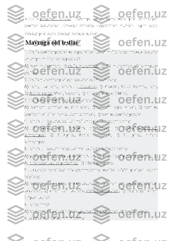  Robot   z   yordamchi   binolar .   Bazannya   uchun   Namalovane   yoki   tahrirlangan
tasvirlar   dasturlardan   o'tmasdan   printerda   o'zgartirilishi   mumkin.   Faylni   qattiq
diskdagi yoki qattiq diskdagi papkada saqlash                                                     
   Mavzuga oid testlar
1. Grafik tasvirlar yaratish va qayta ishlash uchun mo‘ljallangan maxsus dasturlar
umumiy nom bilan qanday ataladi?
A)   rasm   muharrirlari;   B)   grafik   muharrirlar ;   C)   3D   muharrirlar;   D)   kompyuter
grafikasi.
2. Grafik muharrirlar yozilgan dasturlar qatorini aniqlang:
A)   Paint,   Tux   Paint,   Paint.NET,   Photoshop ;   B)   Klavtren,   SOLO   Stamina,   Paint;
C)   Adobe Reader , Visio, Netpaint; D) Bloknot, Microsoft Word.
3. Grafik muharrirlarining asosiy vazifalari:
A)   rasmlarni   tahrirlash   va   chop   etish;   B)   rasmlarni   qayta   ishlash ;   C)   rasm   va
tasvirlar hosil qilish hamda ularni tahrirlash; D) rasm va tasvirlar yaratish.
4. Paint.NET dasturiga taalluqli ma’lumot yozilgan qatorni toping:
A)   2004-yilda,   Net   Framework   platformasi;   B)   2004-yilda,   Microsoft
kompaniyasi ;   C)   2007-yilda,   Apple   platformasi;   D)   2000-yilda,   Borland
kompaniyasi.
5. Paint.NET dasturini ishga tushirish usullarini ko‘rsatib bering:
A) yoki  ⇨   все   программы »  ⇨  Paint.NET; B) Ish stolidagi yorligi yordamida; C)
A,   B banddagi usullar yordamida ; D)  Обзор  yordamida.
6.   Uskunalar   panelidagi   piktogrammalarning   vazifasi   to‘g‘ri   yozilgan   qatorni
belgilang:
A)   kvadrat,   ellips,   aylana   chizish   uskunalari;   B)   sohani   turli   usullarda   belgilash
uskunalari;   C)   sohani   turli   usullarda   qirqib   olish   usullari ;   D)   belgilangan   sohani
bo‘yash usullari.
7. Palitra nima?
A) ranglar majmuasi; B) bo‘yash   uskunasi ; C)   shakl rangi ; D) ranglar jadvali.
8. uskunasi vazifasi va nomini toping: 