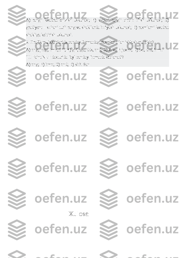 A)   rangli   kvadrat   chizish   uskunasi;   B)   sohani   rangli   qirqib   olish   uskunasi;   C)
gradiyent – sohani turli rang va shakllarda bo‘yash uskunasi; D) rasmlarni kvadrat
shakliga keltirish uskunasi.
9. Grafik muharrirlarida qanday formatdagi rasmlar bilan ishlash mumkin?
A) png, jpeg, bmp, tiff; B) gif, tga, dds, pnd; C) A va B javob; D) txt, doc, bmp.
10. Paint.NET dasturida fayl qanday fotmatda saqlanadi?
A) png; B) bmp; C) pnd; D) sb3. San
                    Xulosa 