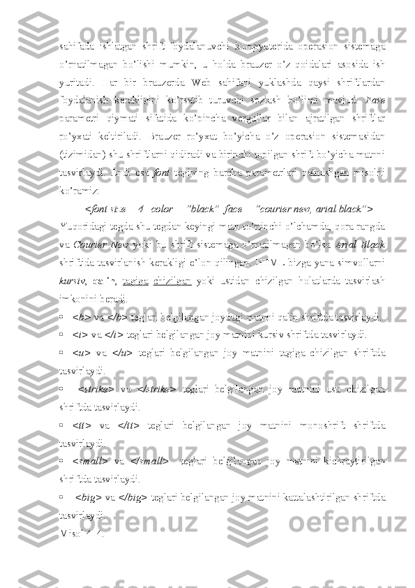 sahifada   ishlatgan   shrift   foydalanuvchi   kompyuterida   operasion   sistemaga
o’rnatilmagan   bo’lishi   mumkin,   u   h olda   brauzer   o’z   qoidalari   asosida   ish
yuritadi.   H ar   bir   brauzerda   Web   sahifani   yuklashda   qaysi   shriftlardan
foydalanish   kerakligini   ko’rsatib   turuvchi   sozlash   bo’limi   mavjud.   Fase
parametri   qiymati   sifatida   ko’pincha   vergullar   bilan   ajratilgan   shriftlar
ro’yxati   keltiriladi.   Brauzer   ro’yxat   bo’yicha   o’z   operasion   sistemasidan
(tizimidan) shu shriftlarni qidiradi va birinchi topilgan shrift bo’yicha matnni
tasvirlaydi.   Endi   esa   font   tegining   barcha   parametrlari   qatnashgan   misolni
ko’ramiz:
<font size = 4   color = “black”  face = “courier new, arial black”>  
Yuqoridagi tegda shu tegdan keyingi matn to’rtinchi o’lchamda, qora rangda
va   Courier   New   yoki   bu   shrift   sistemaga   o’rnatilmagan   bo’lsa   Arial   Black
shriftida tasvirlanish kerakligi e’lon qilingan. HTML bizga yana simvollarni
kursiv ,   qalin ,   tagiga   chizilgan   yoki   ustidan   chizilgan   h olatlarda   tasvirlash
imkonini beradi. 
 <b>  va  </b>  teglari belgilangan joydagi matnni qalin shriftda tasvirlaydi.
 <i>  va  </i>  teglari belgilangan joy matnini kursiv shriftda tasvirlaydi.
 <u>   va   </u>   teglari   belgilangan   joy   matnini   tagiga   chizilgan   shriftda
tasvirlaydi.
   <strike>   va   </strike>   teglari   belgilangan   joy   matnini   usti   chizilgan
shriftda tasvirlaydi.
 <tt>   va   </tt>   teglari   belgilangan   joy   matnini   monoshrift   shriftda
tasvirlaydi. 
 <small>   va   </small>     teglari   belgilangan   joy   matnini   kichraytirilgan
shriftda tasvirlaydi. 
   <big>  va  </big>  teglari belgilangan joy matnini kattalashtirilgan shriftda
tasvirlaydi. 
Misol 4_4. 