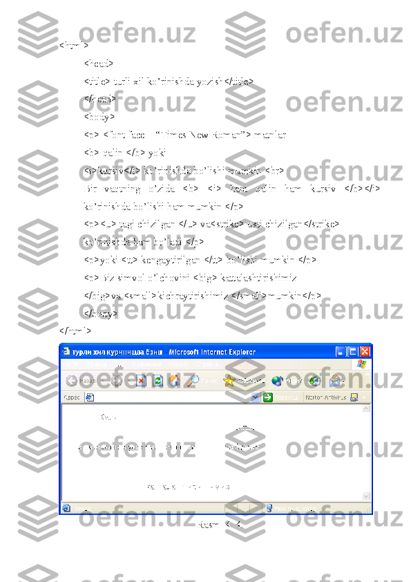 <html>
<head>
<title> turli xil ko’rinishda yozish</title>
</head>
<body>
<p> <font face = “Times New Roman”> matnlar
<b> qalin </b> yoki
<i>kursiv</i> ko’rinishda bo’lishi mumkin <br>
Bir   vaqtning   o’zida   <b>   <i>   ham   qalin   ham   kursiv   </b></i>
ko’rinishda bo’lishi ham mumkin </p> 
<p><u> tagi chizilgan </u> va<strike> usti chizilgan</strike> 
ko’rinishda ham bo’ladi </p>
<p>yoki <tt> kengaytirilgan </tt> bo’lishi mumkin </p>
<p>Biz simvol o’lchovini <big> kattalashtirishimiz 
</big>va <small>kichraytirishimiz </small>mumkin</p>
</body>
</html>
Rasm  4_4. 