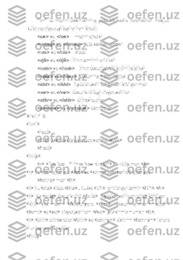 Html   da   matnni   tasvirlashning   yana   bir   necha   parametrlari   mavjud.
Bular qatoriga quyidagilar ham kiradi:
 < em >  va   </ em >      matnni ajratish
 <strong>  va   </strong>   juda sezilarli ajratish
 <s ite >  va  </ cite >     sitata
 <dfn>  va  </dfn>    biror terminni aniqlash
 <code>  va  </code>     biror dasturlash tili kodini belgilash
 <samp>  va  </samp>   dasturning matnli natijasi
 <kbd>  va  </kbd>   foydalanuvchi tomonidan kirtilgan matn 
 <var>  va  </var>   dastur kodidagi o’zgaruvchilar 
 < abbr >  va  </ abbr >   abbreviaturlar
 < acronym >  va  </ acronym >  akronimlar 
Misol 4_5.
< html >
< head >
<title> tasvirlashning standart varianti </title>
</head>     
<body>
<p> <font face = “Times New Roman”> bu oddiy matn </p>
<p> bu <em> ajratilgan </em> va <strong> juda sezilarli ajratilgan 
</strong> matn </p>  
<p> bu <cite> sitata </cite> , bu esa <dfn>  aniqlangan termin </dfn> </p>
<p> Biz <code> dastur kodini </code>  foydalanuvchi tomonidan kiritilgan 
<kbd>   kbd   matnini   </kbd>,   yana   <samp>     dasturning   matnli   natijasini
</samp> va <var> o’zgaruvchilarni </var>  yozishimiz mumkin </p>.
<p> <abbr> abbreviatlar </abbr> va <acronym> akronim </acronym> lar ana
shunday tasvirlanadilar 
</body>   