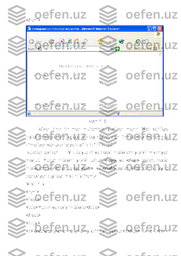 </html>
Rasm 4_5
Ba’zan   biror   bir   matn   muharririda   yozilgan   matnni   Web   sahifaga
joylashtirishga to’g’ri keladi.   Bunday paytda matn formati matn mu h arririda
o’rnatilgan satr uzunligiga bog’li q  bo’lib  q oladi. 
Bulardan tashqari   HTML da yuqori va pastki indekslarni yozish imkoniyati
mavjud.   Yuqori   indeksni   yozish   uchun   <sup>   va   </sup>   teglari,   pastki
indekslarni yozish uchun esa   <sub>    va   </sub>   teglari ishlatiladi. Bu teglar
qatnashgan quyidagi misolni ko’ramiz:
Misol 4_9
<html>
<head>
<title>Yuqori va pasiki indekslar</title>
</head>
<body>
<p>kvadrat tenglamaning umumiy ko’rinishi ax<sup>2</sup>+bx+c=0</p> 