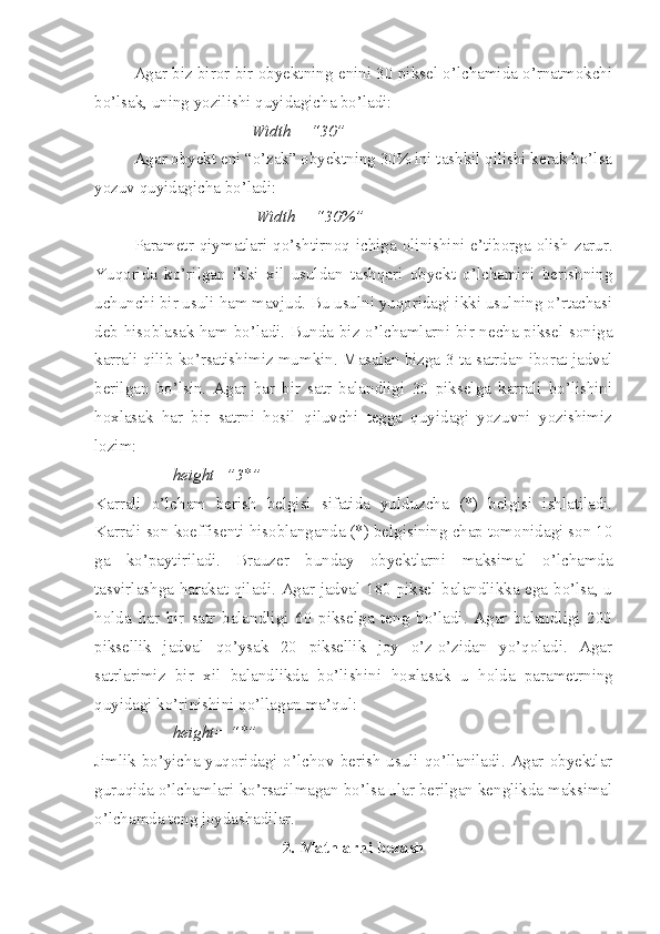 Agar biz biror bir obyektning enini 30 piksel o’lchamida o’rnatmokchi
bo’lsak, uning yozilishi quyidagicha bo’ladi:
Width = “30”
Agar obyekt eni “o’zak” obyektning 30% ini tashkil qilishi kerak bo’lsa
yozuv quyidagicha bo’ladi:
  Width = “30%”
Parametr qiymatlari qo’shtirno q   ichiga olinishini e’tiborga olish zarur.
Yuqorida   ko’rilgan   ikki   xil   usuldan   tashqari   obyekt   o’lchamini   berishning
uchunchi bir usuli ham mavjud. Bu usulni yuqoridagi ikki usulning o’rtachasi
deb hisoblasak ham bo’ladi. Bunda biz o’lchamlarni bir necha piksel soniga
karrali qilib ko’rsatishimiz mumkin.  Masalan bizga 3 ta satrdan iborat jadval
berilgan   bo’lsin.   Agar   har   bir   satr   balandligi   30   pikselga   karrali   bo’lishini
hoxlasak   har   bir   satrni   hosil   qiluvchi   tegga   quyidagi   yozuvni   yozishimiz
lozim: 
height=”3*”
Karrali   o’lcham   berish   belgisi   sifatida   yulduzcha   (*)   belgisi   ishlatiladi.
Karrali son koeffisenti hisoblanganda (*) belgisining chap tomonidagi son 10
ga   ko’paytiriladi.   Brauzer   bunday   obyektlarni   maksimal   o’lchamda
tasvirlashga harakat qiladi. Agar jadval 180 piksel balandlikka ega bo’lsa, u
h olda   h ar   bir   satr   balandligi   60   pikselga   teng   bo’ladi.   Agar   balandligi   200
piksellik   jadval   qo’ysak   20   piksellik   joy   o’z-o’zidan   yo’qoladi.   Agar
satrlarimiz   bir   xil   balandlikda   bo’lishini   h oxlasak   u   h olda   parametrning
quyidagi ko’rinishini q o’ llagan ma’ q ul: 
height= “*”
Jimlik bo’yicha yuqoridagi o’lchov berish usuli qo’llaniladi. Agar obyektlar
guru q ida o’lchamlari ko’rsatilmagan bo’lsa ular berilgan kenglikda maksimal
o’lchamda teng joydashadilar.
2. Matnlarni bezash 