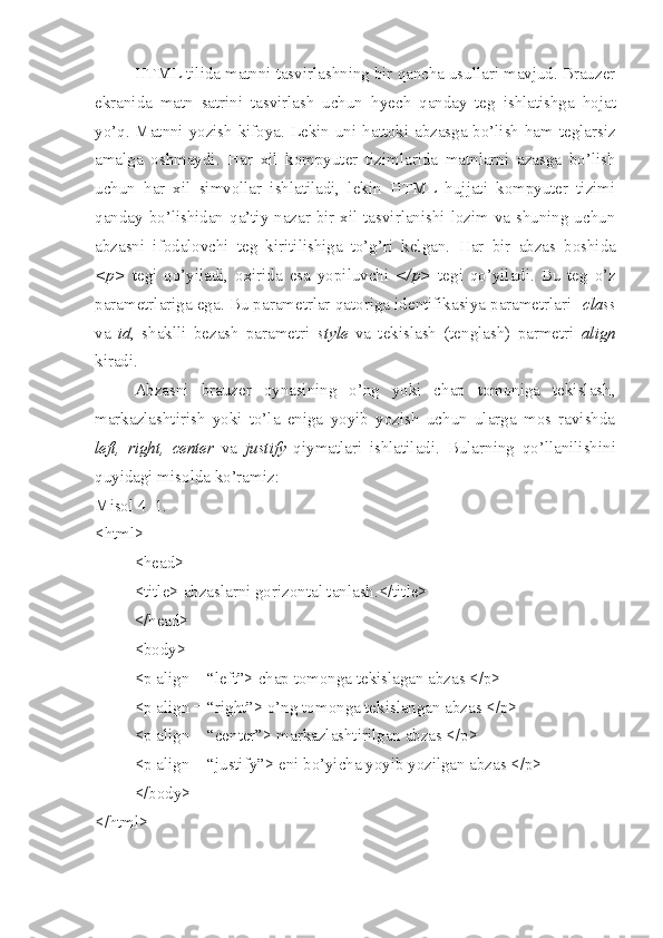 HTML tilida matnni tasvirlashning bir qancha usullari mavjud. Brauzer
ekranida   matn   satrini   tasvirlash   uchun   h yech   qanday   teg   ishlatishga   h ojat
yo’q. Matnni yozish kifoya. Lekin uni   h attoki abzasga bo’lish ham teglarsiz
amalga   oshmaydi.   H ar   xil   kompyuter   tizimlarida   matnlarni   azasga   bo’lish
uchun   h ar   xil   simvollar   ishlatiladi,   lekin   HTML   hujjati   kompyuter   tizimi
qanday bo’lishidan   q a’tiy nazar bir xil tasvirlanishi lozim va shuning uchun
abzasni   ifodalovchi   teg   kiritilishiga   to’g’ri   kelgan.   H ar   bir   abzas   boshida
<p>   tegi   qo’yiladi,   oxirida   esa   yopiluvchi   </p>   tegi   qo’yiladi.   Bu   teg   o’z
parametrlariga ega. Bu parametrlar qatoriga identifikasiya parametrlari   class
va   id ,   shaklli   bezash   parametri   style   va   tekislash   (tenglash)   parmetri   align
kiradi.
Abzasni   brauzer   oynasining   o’ng   yoki   chap   tomoniga   tekislash,
markazlashtirish   yoki   to’la   eniga   yoyib   yozish   uchun   ularga   mos   ravishda
left,   right,   center   va   justify   qiymatlari   ishlatiladi.   Bularning   qo’llanilishini
quyidagi misolda ko’ramiz:
Misol 4_1.
<html>
<head>
<title> abzaslarni gorizontal tanlash.</title>
</head>     
<body> 
<p align = “left”> chap tomonga tekislagan abzas </p>
<p align = “right”> o’ng tomonga tekislangan abzas </p>
<p align = “center”> markazlashtirilgan abzas </p>
<p align = “justify”> eni bo’yicha yoyib yozilgan abzas </p>
</body>
</html> 