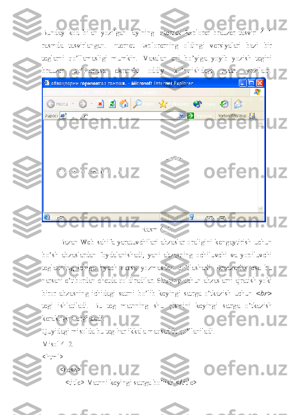 Bunday   kod   bilan   yozilgan   faylning   Internet   Explorer   brauzer   tasviri   4_1
rasmda   tasvirlangan.   Internet   Explorerning   oldingi   versiyalari   bazi   bir
teglarni   qo’llamasligi   mumkin.   Masalan   eni   b o’ yiga   yoyib   yozish   tegini
brauzer   qo’llamasa   ekranda   oddiy   ko’rinishdagi   matn   yoziladi.
Rasm 4_1.
Bazan Web  sahifa yaratuvchilari  abzaslar oraligini kengaytirish  uchun
bo’sh   abzaslardan   foydalanishadi,   yani   abzasning   ochiluvchi   va   yopiluvchi
teglarining   ichiga   h yech   narsa   yozmasdan   qo’llashadi.   Brauzerlar   esa   bu
narsani e’tibordan chetda qoldiradilar. Shuning uchun abzaslarni ajratish yoki
biror   abzasning   ichidagi   satrni   bo’lib   keyingi   satrga   o’tkazish   uchun   <br>
tegi   ishlatiladi.   Bu   teg   matnning   shu   qismini   keyingi   satrga   o’tkazish
kerakligini anglatadi. 
Quyidagi misolda bu teg  h ar ikkala maqsadda qo’llaniladi.
Misol 4_2.
<html>
<head>
   <title> Matnni keyingi satrga bo’lish </title> 