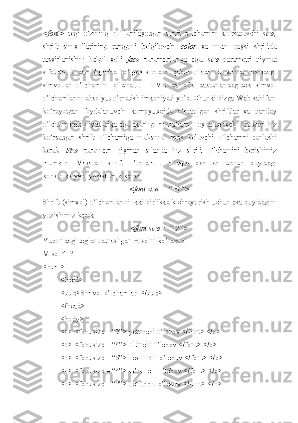 <font>   tegi   o’zining   qo’llanilayotgan   shrift   o’lchamini   ko’rsatuvchi   size,
shrift   simvollarining   ranggini   belgilovchi   color   va   matn   qaysi   shriftda
tasvirlanishini   belgilovchi   face   parametrlariga   ega.   size   parametri   qiymat
sifatida     0   dan   7   gacha   bo’lgan   sonlarni   qabul   qiladi.   Bu   sonlar   matndagi
simvollar   o’lchamini   bildiradi.   HTML   da   ofis   dasturlaridagidek   simvol
o’lchamlarini absolyut o’rnatish imkoniyati yo’q. Chunki bizga Web sahifani
ko’rayotgan   foydalanuvchi   kompyuterida   o’rnatilgan   shriftlar   va   qanday
o’lcham imkoniyatlariga ega ekanligi noma’lum. Foydalanuvchi brauzeri biz
ko’rsatgan   shrift   o’lchamiga   maksimal   mos   keluvchi   o’lchamni   tanlashi
kerak.   Size   parametri   qiymati   sifatida   biz   shrift   o’lchamini   berishimiz
mumkin.   Masalan   shrift   o’lchamini   bittaga   oshirish   uchun   quyidagi
konstruksiyani yozishimiz kerak:
<font size = “+1”>
Shrift (simvol) o’lchamlarini ikki birlikka kichraytirish uchun esa quyidagini
yozishimiz kerak: 
<font size = “-2”>
Yuqoridagi teglar qatnashgan misolni ko’ramiz:
Misol 4_3. 
<html>
<head>
<title>Simvol o’lchamlari </title>
</head>     
<body>
<p> <font size = “7”> yettinchi o’lchov </font> </p>
<p> <font size = “6”> oltinchi o’lchov </font> </p>
<p> <font size = “5”> beshinchi o’lchov </font> </p>
<p> <font size = “4”> to’rtinchi o’lchov </font> </p>
<p> <font size = “3”> uchunchi o’lchov </font> </p> 