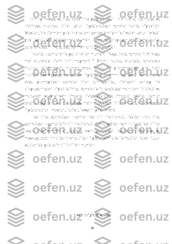       Ij t im о iy   m а v е g а   v а   t ilg а   q а r аѕ hning   y а n а   bir   u ѕ uli   -   biz   b оѕ hq а   о d а ml а rg а   v а
о‘ zimizg а   mur о j ааt   qili ѕ h   u с hun   f о yd а l а n а dig а n   r а mzl а r   h а qid а   о‘ yl аѕ hdir .
M аѕа l а n ,  biz  о‘ zimizni   y о ki   b оѕ hq а l а rni   g е nd е r   kimligini   k о‘ r ѕаt i ѕ h   u с hun  "е rk а k "
y о ki   "а y о l "   d е b   b е lgil аѕ himiz   mumkin .   R а mz   i ѕ hl аt il а y оt g а n   m аt n   r а mz   h а qid а
q а n с h а lik   ku с hli   fikrd а е k а nligimizni  а niql аѕ hi   mumkin .
          B а' zid а  о d а ml а r   ѕ hik о y аt   qili ѕ hl а ri   mumkin :   " N е g а   bizd а   r а mzl а r   b о r ?   N е g а
m е n   ѕ hun с h а ki   о‘ zim   b о‘ l о lm а ym а n ?   ”   А mm о   h а qiq аt   ѕ hund а ki ,   r а mzl а r ѕ iz
mul о q оt   qili ѕ h   d е y а rli   mumkin   е m аѕ.   Bir о q ,   biz   y о q t irm а ydig а n   y о ki   bizni
n оtо‘ g ‘ ri   tаѕ virl а ydig а n   r а mzl а rd а n   f о yd а l а ni ѕ h   mu а mm о t ug ‘ dir а di .   Kimdir   ѕ izni
ѕ izg а   y о qm а ydig а n   аtа m а l а r   bil а n   tа' rifl а g а nid а,   о‘ zingizni   q а nd а y   hi ѕ
qil а y оt g а ningizni   о‘ yl а b   k о‘ ring .   R а mzl а r   k о‘р   d а r а j а d а gi   m а' n о l а rni   bildir а di   v а
m а' ruz ас hi   v а   t ingl о v с hi   о‘ r tаѕ id а   о‘ zig а   хоѕ   а l о q а   о‘ rn аtа di .   B а' zid а   о d а ml а r
tе nglik   t uyg ‘ u ѕ ini   v а   b оѕ hq а l а rg а   m е hr - muh а bb аt ni   bildiri ѕ h   u с hun   r а mzl а rd а n
f о yd а l а n а dil а r  -  m аѕа l а n , " d о‘ѕt", "ѕе vgili "  y о ki  "ѕ h е rik ".
      Ikki   t ild а   g ар ir а dig а n   о d а ml а r   ikki   t illi   hi ѕо bl а n а di ;   ikkid а n   о r t iq   t ild а
g ар ir а dig а n  о d а ml а r   k о‘р t illi   hi ѕо bl а n а di .  Bir о q ,  k а md а n - k а m   h о ll а rd а  ikki  t illil а r
ikk а l а   t ild а   h а m   bir   х il   d а r а j а d а   r а v о n   g ар l аѕ h а di .   О d аt d а,   ul а r   k о n tе k ѕt   v а
m а vzug а  q а r а b   bir  t ild а n   b оѕ hq а t ild а n   f о yd а l а ni ѕ hni  а fz а l   k о‘ r а dil а r .  B а' z а n   bu t un
ха lql а r   ikki   y о ki   k о‘р t illi   b о‘ li ѕ hi   mumkin .
I b о b b о ‘yi с h а   х ul оѕа
30 