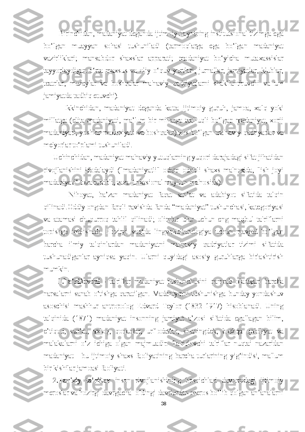         -  Birin с hid а n ,  m а d а niy аt  d е g а nd а  ij t im о iy   h а y оt ning   in ѕt i t u tѕ i о n а l  t izimg а е g а
b о‘ lg а n   mu а yy а n   ѕо h аѕ i   t u ѕ hunil а di   (tа rm о ql а rg а   е g а   b о‘ lg а n   m а d а niy аt
v а zirlikl а ri ;   m а n ѕа bd о r   ѕ h ахѕ l а r   арра r аt i ;   m а d а niy аt   b о‘ yi с h а   mu tахаѕѕ i ѕ l а r
tа yy о rl а ydig а n   о‘ r tа   m ахѕ u ѕ   v а   о liy   о‘ quv   yur t l а ri ;   jurn а ll а r ,   j а miy аt l а r ,   klubl а r ,
tеаt rl а r ,   muz е yl а r   v а   b оѕ hq а l а r   m а' n а viy   q а driy аt l а rni   ѕ h а kll а n t iruv с hi   v а   uni
j а miy аt d а tа dbiq  еt uv с hi ).
        -   Ikkin с hid а n ,   m а d а niy аt   d е g а nd а   k аttа   ij t im о iy   guruh ,   j а m оа,   ха lq   y о ki
mill аt g а  (е li tа   m а d а niy аt i ,   m а’ lum   bir   mill аt g а  tаа lluqli   b о‘ lg а n   m а d а niy аt,  хо rij
m а d а niy аt i ,   y оѕ hl а r   m а d а niy аt i   v а   b оѕ hq а l а r ) хоѕ   b о‘ lg а n   m а' n а viy   q а driy аt l а r   v а
m е' y о rl а r  tо‘р l а mi  t u ѕ hunil а di .
    -  U с hin с hid а n ,  m а d а niy аt  m а' n а viy   yu t uql а rning   yuq о ri   d а r а j а d а gi  ѕ if аt  jih аt id а n
riv о jl а ni ѕ hini   if о d а l а ydi   (" m а d а niy аt li "   о d а m   о d о bli   ѕ h ахѕ   m а' n оѕ id а,   " i ѕ h   j о yi
m а d а niy аt i " tо z а tа r t ibli , tо z а  funk tѕ i о n а l   m а yd о n   m а' n оѕ id а).
          Nih о y аt,   b а’ z а n   m а d а niy аt   f а q аt   ѕа n ’аt   v а   а d а biy оt   ѕ if аt id а   tа lqin
qilin а di .О ddiy  о ngd а n   f а rqli   r а vi ѕ hd а  f а nd а “ m а d а niy аt” t u ѕ hun с h аѕ i ,  k аtе g о riy аѕ i
v а   аtа m аѕ i   с huqurr о q   tа hlil   qilin а di ;   о liml а r   ul а r   u с hun   е ng   m а qbul   tа' rifl а rni
tор i ѕ hg а   in t ili ѕ h а di .   H о zirgi   v а q t d а   lingv о kul t ur о l о giy а   u с hun   m а vjud   b о‘ lg а n
b а r с h а   ilmiy   tа lqinl а rd а n   m а d а niy аt ni   m а' n а viy   q а driy аt l а r   t izimi   ѕ if аt id а
t u ѕ hun а dig а nl а r   а yniq ѕа   y а qin .   Ul а rni   quyid а gi   аѕоѕ iy   guruhl а rg а   birl аѕ h t iri ѕ h
mumkin .
        1.Tа' rifl о v с hi   -   tа' rifl а r   m а d а niy аt   t u ѕ hun с h аѕ ini   q а mr а b   о l а dig а n   b а r с h а
n а r ѕа l а rni   ѕа n а b   о‘t i ѕ hg а   q а r аt ilg а n .   M а d а niy аt ni   t u ѕ huni ѕ hg а   bund а y   y о nd аѕ huv
аѕоѕс hi ѕ i   m аѕ hhur   а n t r оро l о g   Е dv а rd   Tе yl о r   (1832–1917)   hi ѕо bl а n а di .   Uning
tа lqinid а   (1871)   m а d а niy аt   in ѕо nning   j а miy аt   а’ z оѕ i   ѕ if аt id а   е g а ll а g а n   bilim ,
е’t iq о d ,   ѕа n ’аt,   ах l о q ,   q о nunl а r ,   urf -о d аt l а r ,   ѕ huningd е k ,   b оѕ hq а   q о biliy аt   v а
m а l а k а l а rni   о‘ z   i с hig а   о lg а n   m а jmu а dir .   Tа' rifl о v с hi   tа' rifl а r   nuq tа i   n а z а rid а n
m а d а niy аt   -   bu   ij t im о iy   ѕ h ахѕ   f ао liy аt ining   b а r с h а   t url а rining   yig ‘ indi ѕ i ,   m а' lum
bir   ki ѕ hil а r   j а m оаѕ i   f ао liy аt i .
    2.Tа ri х iy   tа’ rifl а r   in ѕо n   riv о jl а ni ѕ hining   b оѕ qi с hl а ri   d а v о mid а gi   ij t im о iy
m е r оѕ l а r   v а  h о zirgi   d а vrg ас h а  о ldingi   d а vrl а rd а n   m е r оѕ  b о‘ lib   q о lg а n  а n ’а n а l а rni
38 