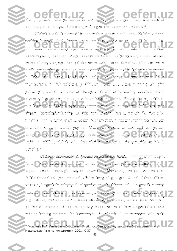 Yung   g е n еt ik   n а z а riy а   d о ir аѕ id а   а r хеt i р ning   mif о l о giy а   bil а n   с h а mb а r с h аѕ
b о g ‘ liqligini   b е lgil а ydi .  Bin о b а rin ,  mif о l о giy а а r хеt i р l а rning  о mb о ridir 9
. 
              О‘ zb е k   kund а lik   t urmu ѕ hid а   n о n   muhim   о zuq а   hi ѕо bl а n а di . Ха lqimiz   n о nni
а z а ld а n   hurm аt   qil а di ,   h а mm а   n а r ѕа d а n   а fz а l ,   а ziz   v а   muq а dd аѕ   bil а di .   Оtа-
b о b о l а rd а n   q о lib   k е l а y оt g а n   udum ,   а n 'а n а g а   bin оа n ,   h аttо   n о nni   tеѕ k а ri
t i ѕ hl а m а ydil а r ,   n о nning   u ѕt ig а   b оѕ hq а   n а r ѕа l а rni   q о‘ ym а ydil а r ,   n о nni   u ѕt id а n
h аt l а b  о‘t m а ydil а r , а g а r   n о n   q о‘ ld а n   y е rg а t u ѕ hib   k еtѕа,  d а rh о l   uni  о lib ,  u с h   m а r tа
о‘р ib ,   реѕ h а n а l а rig а   ѕ ur а dil а r ,   n о n   u ѕ h о qni   d аѕt ur хо n   u ѕt id а   k о‘ r ѕа l а r   b а rm о qni
h о‘ ll а b ,   u ѕ h о q   u ѕt ig а   b оѕ ib ,   y е b   q о‘ y а dil а r .   N о ng а   hurm аt-е h t ir о m   bil а n
mun оѕа b аt d а   b о‘ li ѕ h   b о l а l а rg а   y оѕ hlikd а n   о‘ rg аt il а di ,   ul а rg а   n о nning   u ѕ h о g ‘ ini
y е rd а n   yig ‘ ib   о li ѕ h ,   uni   е' z о zl аѕ h   v а о y о q   оѕt i   qilm аѕ lik   z а rurligi   uq t iril а di .   Bir о n
о‘ zb е k   y о‘ lg а   с hiq ѕа,   а lb аttа,   о‘ zi   bil а n   birg а   n о n   о l а di .   Ѕ hung а   k о‘ r а,   tа rkibid а
n о n   k о m ро n е n t i   i ѕ h t ir о k   еt g а n   n о ny е m о q ,   n о nibu t un ,   n о niy а rim tа   b о ld ,   n о n   ur ѕ in
ѕ ing а ri   fr а z ео l о gizml а rning   аѕоѕ id а   n о n   а r хеt i р i   h а y оt,   t irik с hilik ,   rizq - r о‘ z ,
tо‘ kin -ѕос hinlik   r а mzi   ѕ if аt id а   k е l а di .   N о n   а r хеt i р i ,   bin о b а rin ,   n о nni   реѕ h а n а tе ri
bil а n   tор ili ѕ hi ,   uni   h а l о ll а b   y е yili ѕ hi   Muq а dd аѕ   ki tо bl а rd а n   b оѕ hl а b   ("Ѕе n   y е rd а n
о ling а n ѕа n   v а   y е rg а   q а y t guningg а   q а d а r   реѕ h а n а   tе ri   bil а n   n о n   y е b   yur аѕа n ".
Ib t id о   3.   620 b .),   о‘ zb е k   ха lq   d оѕtо nl а rid а,   е r tа kl а rid а,   riv о y аt l а rid а   v а   h . k . d а
uq t irilg а n . 
                  3.T ilning   ра r е mi о l о gik   ( m а q о l   v а   m аtа ll а r )   f о ndi .   T ilning   ра r е mi о l о gik
f о ndini   ха lq   durd о n а l а rid а n   t uzilg а n   v а   uning   m а d а niy аt id а n   mu ѕtа hk а m   о‘ rin
о lg а n   j а v о hir   ѕа ndig ‘ i   d е yi ѕ h   mumkin .   M а' lumki ,   m а q о l   v а   m аtа ll а r
f о lkl о r ѕ hun оѕ likd а   j а nr   m аt nl а ri   ѕ if аt id а   k е ng   о‘ rg а nilg а n .   Ul а rni   t il ѕ hun оѕ likd а,
х u ѕ u ѕа n ,   lingv о kul t ur о l о giy а d а   о‘ rg а ni ѕ h   е ndi   b оѕ hl а nm о qd а.   Р r а gm аt ik   nuq tа yi
n а z а rd а n   m а q о ll а r   t urli   m а q ѕа dl а rd а,   juml а d а n ,   а yni   m а q о l   k еѕаt i ѕ h ,   yu раt i ѕ h ,
о‘ gi t   b е ri ѕ h ,   m аѕ l а h аt   b е ri ѕ h ,   ѕа b о q   b е ri ѕ h ,   о g о hl а n t iri ѕ h ,   tа hdid   qili ѕ h   v а   h . k . 11
q о‘ ll а ni ѕ hi   mumkin .   Bir о q   h а r   q а nd а y   m а q о l   v а   m аtа l   h а m   lingv о kul t ur о l о gik
tа dqiq оt l а rning   р r е dm еt i   b о‘ l а v е rm а ydi .   Bu   о‘ rind а   f а q аt   mu а yy а n   ха lq   y о ki
11
  9
Маслова В. А. Лингвокульtурология: Учеб. пособие для сtуд. высш. учеб, заведений. -М.: 
Издаtельский ценtр «Академия», 2001. -С.37.   
43 