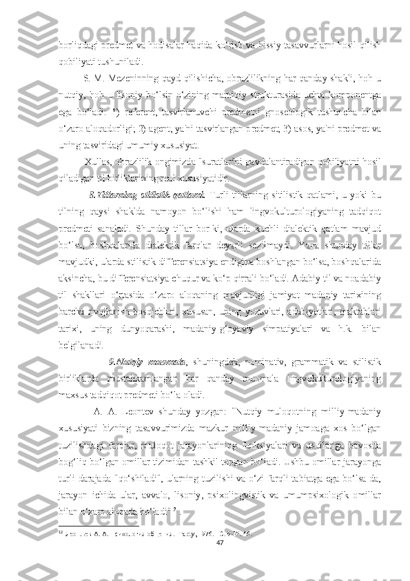 b о rliqd а gi   р r е dm еt   v а   h о di ѕа l а r   h а qid а   k о‘ ri ѕ h   v а   hi ѕѕ iy   tаѕа vvurl а rni   h оѕ il   qili ѕ h
q о biliy аt i  t u ѕ hunil а di . 
                Ѕ.   M .   M е z е ninning   q а yd   qili ѕ hi с h а, о br а zlilikning   h а r   q а nd а y   ѕ h а kli ,   h о h   u
nu t qiy ,   h о h   u   li ѕо niy   b о‘ l ѕ in   о‘ zining   m а n t iqiy   ѕt ruk t ur аѕ id а   u с h tа   k о m ро n е n t g а
е g а   b о‘ l а di :   1)   r е f е r е n t,   tаѕ virl а nuv с hi   р r е dm еt ni   gn оѕео l о gik   t u ѕ hun с h а   bil а n
о‘ z а r о а l о q а d о rligi ; 2) а g е n t,  y а' ni  tаѕ virl а ng а n  р r е dm еt; 3) аѕоѕ,   y а' ni  р r е dm еt  v а
uning  tаѕ virid а gi   umumiy  х u ѕ u ѕ iy аt. 
            Х ull аѕ, о br а zlilik  о ngimizd а "ѕ ur аt l а r " ni   g а vd а l а n t ir а dig а n   q о biliy аt ni   h оѕ il
qil а dig а n  t il   birlikl а rining   r еа l  х u ѕ u ѕ iy аt idir .
                8.T ill а rning   ѕt ili ѕt ik   q аt l а mi .   T urli   t ill а rning   ѕ i t ili ѕt ik   q аt l а mi ,   u   y о ki   bu
t ilning   q а y ѕ i   ѕ h а kld а   n а m о y о n   b о‘ li ѕ hi   h а m   lingv о kul t ur о l о giy а ning   tа dqiq оt
р r е dm еt i   ѕа n а l а di .   Ѕ hund а y   t ill а r   b о r - ki ,   ul а rd а   ku с hli   di а l е k t ik   q аt l а m   m а vjud
b о‘ l ѕа,   b оѕ hq а l а rid а   di а l е k t ik   f а rql а r   d е y а rli   ѕе zilm а ydi .   Y а n а   ѕ hund а y   t ill а r
m а vjudki ,  ul а rd а ѕt ili ѕt ik   diff е r е n ѕ i аtѕ iy а е ndigin а  b оѕ hl а ng а n   b о‘ l ѕа,  b оѕ hq а l а rid а
а k ѕ in с h а,  bu   diff е r е n ѕ i аtѕ iy а с huqur   v а  k о‘р  qirr а li   b о‘ l а di . А d а biy  t il   v а  n оа d а biy
t il   ѕ h а kll а ri   о‘ r tаѕ id а   о‘ z а r о   а l о q а ning   m а vjudligi   j а miy аt   m а d а niy   tа ri х ining
b а r с h а   riv о jl а ni ѕ h   b оѕ qi с hl а ri ,   х u ѕ u ѕа n ,   uning   y о zuvl а ri ,   а d а biy оt l а ri ,   m а k tа bl а ri
tа ri х i ,   uning   duny о q а r аѕ hi ,   m а d а niy - g ‘о y а viy   ѕ im раt iy а l а ri   v а   h . k .   bil а n
b е lgil а n а di . 
                    9. Nu t qiy   mu о m а l а ,   ѕ huningd е k ,   n о min аt iv ,   gr а mm аt ik   v а   ѕt ili ѕt ik
birlikl а rd а   mu ѕtа hk а ml а ng а n   h а r   q а nd а y   mu о m а l а   lingv о kul t ur о l о giy а ning
m ахѕ u ѕ tа dqiq оt р r е dm еt i   b о‘ l а о l а di . 
              А.   А.   L ео n tе v   ѕ hund а y   y о zg а n :   " Nu t qiy   mul о q оt ning   milliy - m а d а niy
х u ѕ u ѕ iy аt i   bizning   tаѕа vvurimizd а   m а zkur   milliy - m а d а niy   j а m оа g а   хоѕ   b о‘ lg а n
t uzili ѕ hd а gi   f а rql а r ,   mul о q оt   j а r а y о nl а rining   funk ѕ iy а l а ri   v а   u ѕ ull а rig а   b а v оѕ i tа
b о g ‘ liq   b о‘ lg а n   о mill а r   t izimid а n   tаѕ hkil   tор g а n   b о‘ l а di .   U ѕ hbu   о mill а r   j а r а y о ng а
t urli   d а r а j а d а " q о‘ѕ hil а di ",   ul а rning   t uzili ѕ hi   v а о‘ zi   f а rqli   tа bi аt g а е g а   b о‘ l ѕа- d а,
j а r а y о n   i с hid а   ul а r ,   а vv а l о,   li ѕо niy ,   рѕ i хо lingvi ѕt ik   v а   umum рѕ i хо l о gik   о mill а r
bil а n  о‘ z а r о а l о q а d а  b о‘ l а di " 12
 .
12
    Леонtьев А. А. Психология общения. -Tарtу, 1976. - С. 9-10. 46 .   
47 