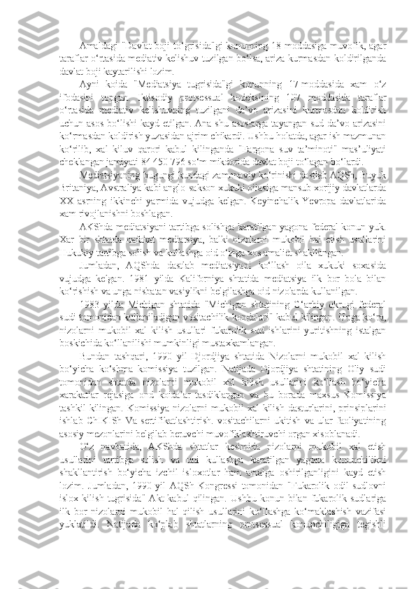 Amaldagi  "Davlat  boji   to‘grisida"gi   konunning 18-moddasiga  muvofik,  agar
taraflar o‘rtasida mediativ kelishuv tuzilgan bo‘lsa, ariza kurmasdan koldirilganda
davlat boji kaytarilishi lozim.
Ayni   koida   "Mediatsiya   tugrisida"gi   konunning   17-moddasida   xam   o‘z
ifodasini   topgan.   Iktisodiy   protsessual   kodeksining   107   moddasida   taraflar
o‘rtasida   mediativ   kelishuvning   tuzilgani   da’vo   arizasini   kurmasdan   koldirish
uchun asos  bo‘lishi kayd etilgan. Ana shu asoslarga  tayangan sud da’vo arizasini
ko‘rmasdan koldirish yuzasidan ajrim chikardi. Ushbu holatda, agar ish mazmunan
ko‘rilib,   xal   kiluv   qarori   kabul   kilinganda   "Fargona   suv   ta’minoti"   mas’uliyati
cheklangan jamiyati 84 450 796 so‘m mikdorida davlat boji to‘lagan bo‘lardi.
Mediatsiyaning bugungi kundagi zamonaviy ko‘rinishi dastlab AQSh, Buyuk
Britaniya, Avstraliya kabi anglo-sakson xukuki oilasiga mansub xorijiy davlatlarda
XX   asrning   ikkinchi   yarmida   vujudga   kelgan.   Keyinchalik   Yevropa   davlatlarida
xam rivojlanishni boshlagan.
AKShda mediatsiyani tartibga solishga karatilgan yagona federal konun yuk.
Xar   bir   shtatda   nafakat   mediatsiya,   balki   nizolarni   mukobil   hal   etish   usullarini
Hukukiy tartibga solish va kullashga oid o‘ziga xos amaliët shakllangan.
Jumladan,   AQShda   dastlab   mediatsiyani   ko‘llash   oila   xukuki   soxasida
vujudga   kelgan.   1981   yilda   Kaliforniya   shtatida   mediatsiya   ilk   bor   bola   bilan
ko‘rishish va unga nisbatan vasiylikni belgilashga oid nizolarda kullanilgan.
1983   yilda   Michigan   shtatida   "Michigan   shtatining   G‘arbiy   okrugi   federal
sudi tomonidan kullaniladigan vositachilik kondalari" kabul kilingan. Unga ko‘ra,
nizolarni   mukobil   xal   kilish   usullari   fukarolik   sud   ishlarini   yuritishning   istalgan
boskichida ko‘llanilishi mumkinligi mustaxkamlangan.
Bundan   tashqari,   1990   yil   Djordjiya   shtatida   Nizolarni   mukobil   xal   kilish
bo‘yicha   ko‘shma   komissiya   tuzilgan.   Natijada   Djordjiya   shtatining   Oliy   sudi
tomonidan   shtatda   nizolarni   mukobil   xal   kilish   usullarini   ko‘llash   bo‘yicha
xarakatlar   rejasiga   ond   koidalar   tasdiklangan   va   bu   borada   maxsus   Komissiya
tashkil   kilingan.   Komissiya   nizolarni   mukobil   xal   kilish   dasturlarini,   prinsiplarini
ishlab   ChIKISh   Va   sertifikatlashtirish.   vositachilarni   ukitish   va   ular   faoliyatining
asosiy mezonlarini belgilab beruvchi muvofiklashtiruvchi organ xisoblanadi.
O‘z   navbatida,   AKShda   shtatlar   kesimida   nizolarni   mukobil   xal   etish
usullarini   tartibga   solish   va   uni   kullashga   karatilgan   yagona   konunchilikni
shakllantirish   bo‘yicha   izchil   isloxotlar   ham   amalga   oshirilganligini   kayd   etish
lozim.   Jumladan,   1990   yil   AQSh   Kongressi   tomonidan   "Fukarolik   odil   sudlovni
islox   kilish   tugrisida"   Akt   kabul   qilingan.   Ushbu   konun   bilan   fukarolik   sudlariga
ilk   bor   nizolarni   mukobil   hal   qilish   usullarini   ko‘llashga   ko‘maklashish   vazifasi
yuklatildi.   Natijada   ko‘plab   shtatlarning   protsessual   konunchiligiga   tegishli 