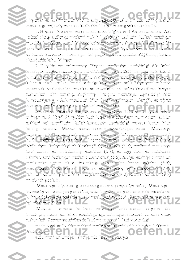 o‘zgartish   va   kushimchalar   kiritilib   sudyalarga   nizolashuvchi   taraflarning   dastlab
mediatorga majburiy murojaat kildirishlari bo‘yicha keng vakolatlar berildi.
1998 yilda "Nizolarni mukobil hal kilish to‘g‘risida"9 Akt kabul kilindi. Akt
federal   okrug   sudlariga   nizolarni   mukobil   xal   kilish   usullarini   kullash   beradigan
maxalliy   kondalarni   kabul   kilishga   ko‘rsatma   bergan,   shuningdek   sudlar   xar   bir
okrugda nizolarni hal qilishning mukobil usullaridan foydalanishni ragbatlantirishi
va   kullab   kuvvatlashi   lozimligini   belgilagan.   Ushbu   qoidalar   AQShning   barcha
okruglarida kabul kilingan.
2001   yilda   esa   na’munaviy   "Yagona   mediatsiya   tugrisida"gi   Akt   kabul
kilinib, ushbu Akt mediatsiyaga oid shtatlarda mavjud 2500 mingdan ortik federal
konunlarni   uzida   birlashtirdi.   Ushbu   Aktga   kura,   mediatsiya   deganda,   ixtiyoriy
kelishuv orkali taraflar o‘rtasida vujudga kelgan nizoni xal kilishga yordam berish
maksadida   vositachining   mulokot   va   muzokaralarni   ko‘maklashadigan   jarayon
tushuniladi.   olib   borishga   AQShning   "Yagona   mediatsiya   tugrisida"gi   Akti
konstitutsiyaviy   xukuk   masalalari   bilan   boglik   bo‘lmagan   fukarolik   va   tijorat
nizolarida mediatsiyaning kullanilishini nazarda tutadi.
Germaniya   Federativ   Respublikasida   mediatsiya   2012   yil   21   iyulda   kabul
qilingan   na   2012   yil   26   iyuldan   kuch   kirgan   "Mediatsiyani   na   nizolarni   suddan
tashkari   xal   taomillarini   kullab-kuvvatlash   tugrisida"gi   maxsus   konun   bilan
tartibga   solinadi.   Mazkur   konun   rasman   kiskartirilgan   xolda   "Mediatsiya
tugrisida"gi   konun   deb   yuritiladi.   Ushbu   konun   jami   to‘qqizta   paragrafdan   iborat
bulib,   mediatsiya   tushunchasi   (1-4),mediatorning   axborot   takdim   kilishdagi
Majburiyati   faoliyatidagi   cheklovlar   (3-5),   maxfiylik   (4-8),   mediatori   mediatsiya
tartib-taomili   va   mediatorning   vazifalari   (2-8),   va   tayyorlash   va   malakasini
oshirish,   sertifikatlangan   mediator   tushunchasi   (5-5),   Adliya   vazirligi   tomonidan
mediatorlar   uchun   ukuv   dasturlariga   buyurtmalar   berish   vakolati   (6-5),
mediatsiyani   ilmiy   tadkikot   loyixalari   va   moliyaviy   ko‘llab-kuvvatlash   (7-$),
baholash konunning amal kilish natijalarini baholash (8-3) va o‘tish kondalari (9-$)
nn o‘z ichiga oladi.
"Mediatsiya to‘grisida"gi konunning birinchi paragrafiga ko‘ra, "Mediatsiya -
bu maxfiy va tizimli jarayon bo‘lib, unda tomonlar bir yoki bir nechta mediatorlar
ko‘magida ixtiyoriy ravishda va o‘z mas’uliyati ostida ziddiyatni o‘zaro manfaatli
hal qilishga intilishadi".
-Mediator"   deganda   taraflarni   mediatsiya   tartib-taomili   bo‘yicha   olib
boradigan,   nizoni   xal   kilish   vakolatiga   ega   bo‘lmagan   mustakil   va   xolis   shaxs
tushuniladi. Germaniya tajribasida "sud mediatsiyasi", "sud xuzuridagi
mediatsiya" va "suddan tashkari mediatsiya" terminlari bir-biridantfarklanadi.
Mediatsiya: 
sud tomonidan amalga oshirilganda -"sud mediatsiyasi": 