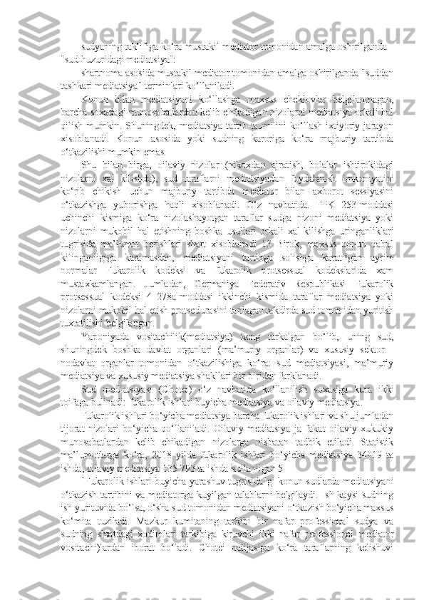 sudyaning taklifiga ko‘ra mustakil mediator tomonidan amalga oshirilganda -
"sud huzuridagi mediatsiya": 
shartnoma asosida mustakil mediator tomonidan amalga oshirilganda "suddan
tashkari mediatsiya" terminlari ko‘llaniladi. 
Konun   bilan   mediatsiyani   ko‘llashga   maxsus   cheklovlar   belgilanmagan,
barcha soxadagi munosabatlardan kelib chikadigan nizolarni mediatsiya orkali hal
qilish   mumkin.   Shuningdek,  mediatsiya   tartib-taomilini   ko‘llash   ixtiyoriy   jarayon
xisoblanadi.   Konun   asosida   yoki   sudning   karoriga   ko‘ra   majburiy   tartibda
o‘tkazilishi mumkin emas.
Shu   bilan   birga,   oilaviy   nizolar   (nikoxdan   ajratish,   bolalar   ishtirokidagi
nizolarni   xal   kilishda),   sud   taraflarni   mediatsiyadan   foydalanish   imkoniyatini
ko‘rib   chikish   uchun   majburiy   tartibda   mediator   bilan   axborot   sessiyasini
o‘tkazishga   yuborishga   haqli   xisoblanadi.   O‘z   navbatida.   FPK   253-moddasi
uchinchi   kismiga   ko‘ra   nizolashayotgan   taraflar   sudga   nizoni   mediatsiya   yoki
nizolarni   mukobil   hal   etishning   boshka   usullari   orkali   xal   kilishga   uringanliklari
tugrisida   ma’lumot   berishlari   shart   xisoblanadi   13   Birok,   maxsus   qonun   qabul
kilinganligiga   karamasdan,   mediatsiyani   tartibga   solishga   karatilgan   ayrim
normalar   Fukarolik   kodeksi   va   fukarolik   protsessual   kodekslarida   xam
mustaxkamlangan.   Jumladan,   Germaniya   Federativ   Respublikasi   Fukarolik
protsessual   kodeksi   4   278a-moddasi   ikkinchi   kismida   taraflar   mediatsiya   yoki
nizolarni mukobil hal etish protsedurasini tanlagan takdirda sud tomonidan yuritish
tuxtatilishi belgilangan.
Yaponiyada   vositachilik(mediatsiya)   keng   tarkalgan   bo‘lib,   uning   sud,
shuningdek   boshka   davlat   organlari   (ma’muriy   organlar)   va   xususiy   sektor   -
nodavlat   organlar   tomonidan   o‘tkazilishiga   ko‘ra:   sud   mediatsiyasi,   ma’muriy
mediatsiya va xususiy mediatsiya shakllari bir-biridan farklanadi.
Sud   mediatsiyasi   (Chotei)   o‘z   navbatida   ko‘llanilish   soxasiga   kura   ikki
toifaga bulinadi: fukarolik ishlari buyicha mediatsiya va oilaviy mediatsiya.
Fukarolik ishlari bo‘yicha mediatsiya barcha fukarolik ishlari va shu jumladan
tijorat   nizolari   bo‘yicha   qo‘llaniladi.   Oilaviy   mediatsiya   ja   fakat   oilaviy   xukukiy
munosabatlardan   kelib   chikadigan   nizolarga   nisbatan   tadbik   etiladi.   Statistik
ma’lumotlarga   ko‘ra,   2018   yilda   fukarolik   ishlari   bo‘yicha   mediatsiya   34019   ta
ishda, oilaviy mediatsiya 135 793 ta ishda kullanilgan 5
"Fukarolik ishlari buyicha yarashuv tugrisida"gi konun sudlarda mediatsiyani
o‘tkazish  tartibini  va mediatorga kuyilgan talablarni  belgilaydi. Ish kaysi  sudning
ish yurituvida bo‘lsa, o‘sha sud tomonidan mediatsiyani o‘tkazish bo‘yicha maxsus
ko‘mita   tuziladi.   Mazkur   kumitaning   tarkibi   bir   nafar   professional   sudya   va
sudning   shtatdagi   xodimlari   tarkibiga   kiruvchi   ikki   nafar   professional   mediator
vositachi)lardan   iborat   bo‘ladi.   Chotei   natijasiga   ko‘ra   taraflarning   kelishuvi 