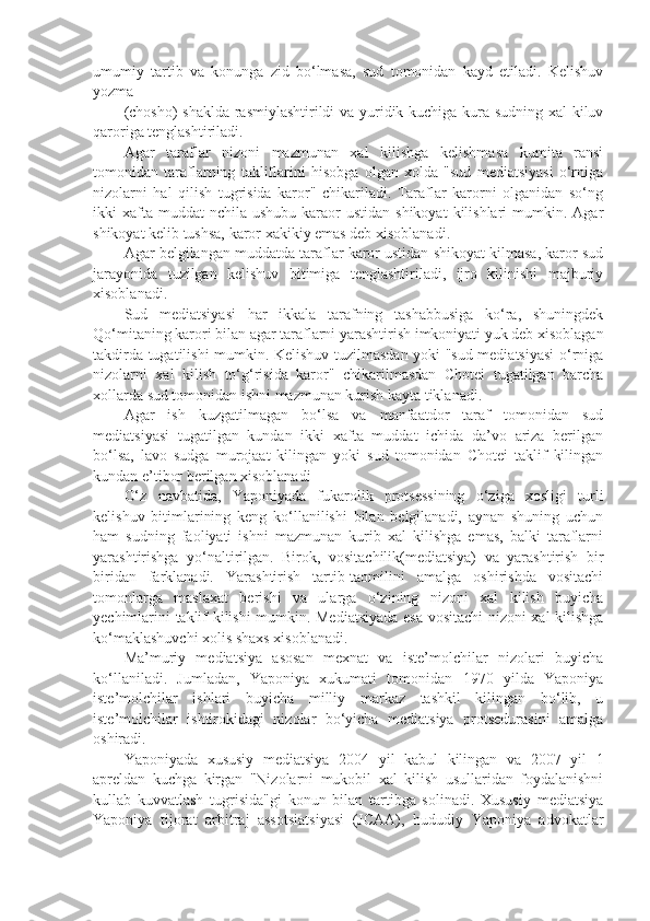 umumiy   tartib   va   konunga   zid   bo‘lmasa,   sud   tomonidan   kayd   etiladi.   Kelishuv
yozma 
(chosho) shaklda rasmiylashtirildi va yuridik kuchiga kura sudning xal kiluv
qaroriga tenglashtiriladi.
Agar   taraflar   nizoni   mazmunan   xal   kilishga   kelishmasa   kumita   ransi
tomonidan   taraflarning   takliflarini   hisobga   olgan   xolda   "sud   mediatsiyasi   o‘rniga
nizolarni   hal   qilish   tugrisida   karor"   chikariladi.   Taraflar   karorni   olganidan   so‘ng
ikki  xafta muddat   nchila  ushubu  karaor   ustidan  shikoyat   kilishlari   mumkin. Agar
shikoyat kelib tushsa, karor xakikiy emas deb xisoblanadi.
Agar belgilangan muddatda taraflar karor ustidan shikoyat kilmasa, karor sud
jarayonida   tuzilgan   kelishuv   bitimiga   tenglashtiriladi,   ijro   kilinishi   majburiy
xisoblanadi.
Sud   mediatsiyasi   har   ikkala   tarafning   tashabbusiga   ko‘ra,   shuningdek
Qo‘mitaning karori bilan agar taraflarni yarashtirish imkoniyati yuk deb xisoblagan
takdirda tugatilishi mumkin. Kelishuv tuzilmasdan yoki "sud mediatsiyasi  o‘rniga
nizolarni   xal   kilish   to‘g‘risida   karor"   chikarilmasdan   Chotei   tugatilgan   barcha
xollarda sud tomonidan ishni mazmunan kurish kayta tiklanadi.
Agar   ish   kuzgatilmagan   bo‘lsa   va   manfaatdor   taraf   tomonidan   sud
mediatsiyasi   tugatilgan   kundan   ikki   xafta   muddat   ichida   da’vo   ariza   berilgan
bo‘lsa,   lavo   sudga   murojaat   kilingan   yoki   sud   tomonidan   Chotei   taklif   kilingan
kundan e’tibor berilgan xisoblanadi
O‘z   navbatida,   Yaponiyada   fukarolik   protsessining   o‘ziga   xosligi   turli
kelishuv   bitimlarining   keng   ko‘llanilishi   bilan   belgilanadi,   aynan   shuning   uchun
ham   sudning   faoliyati   ishni   mazmunan   kurib   xal   kilishga   emas,   balki   taraflarni
yarashtirishga   yo‘naltirilgan.   Birok,   vositachilik(mediatsiya)   va   yarashtirish   bir
biridan   farklanadi.   Yarashtirish   tartib-taomilini   amalga   oshirishda   vositachi
tomonlarga   maslaxat   berishi   va   ularga   o‘zining   nizoni   xal   kilish   buyicha
yechimlarini taklif kilishi mumkin. Mediatsiyada esa vositachi nizoni xal kilishga
ko‘maklashuvchi xolis shaxs xisoblanadi.
Ma’muriy   mediatsiya   asosan   mexnat   va   iste’molchilar   nizolari   buyicha
ko‘llaniladi.   Jumladan,   Yaponiya   xukumati   tomonidan   1970   yilda   Yaponiya
iste’molchilar   ishlari   buyicha   milliy   markaz   tashkil   kilingan   bo‘lib,   u
iste’molchilar   ishtirokidagi   nizolar   bo‘yicha   mediatsiya   protsedurasini   amalga
oshiradi.
Yaponiyada   xususiy   mediatsiya   2004   yil   kabul   kilingan   va   2007   yil   1
apreldan   kuchga   kirgan   "Nizolarni   mukobil   xal   kilish   usullaridan   foydalanishni
kullab   kuvvatlash   tugrisida"gi   konun   bilan   tartibga   solinadi.   Xususiy   mediatsiya
Yaponiya   tijorat   arbitraj   assotsiatsiyasi   (JCAA),   hududiy   Yaponiya   advokatlar 