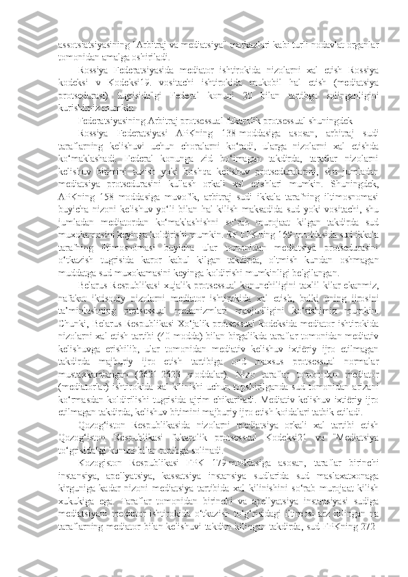 assotsiatsiyasining "Arbitraj va mediatsiya" markazlari kabi turli nodavlat organlar
tomonidan amalga oshiriladi.
Rossiya   Federatsiyasida   mediator   ishtirokida   nizolarni   xal   etish   Rossiya
kodeksi   v   Kodeksi19.   vositachi   ishtirokida   mukobil   hal   etish   (mediatsiya
protsedurasi)   tugrisida"gi   Federal   konuni   20   bilan   tartibga   solinganligini
kurishimiz mumkin.
Federatsiyasining Arbitraj protsessual fukarolik protsessual shuningdek
Rossiya   Federatsiyasi   APKning   138-moddasiga   asosan,   arbitraj   sudi
taraflarning   kelishuvi   uchun   choralarni   ko‘radi,   ularga   nizolarni   xal   etishda
ko‘maklashadi.   Federal   konunga   zid   bo‘lmagan   takdirda,   taraflar   nizolarni
kelishuv   bitimini   tuzish   yoki   boshqa   kelishuv   protseduralarini,   shu   jumladan
mediatsiya   protsedurasini   kullash   orkali   xal   etishlari   mumkin.   Shuningdek,
APKning   158   moddasiga   muvofik,   arbitraj   sudi   ikkala   tarafning   iltimosnomasi
buyicha   nizoni   kelishuv   yo‘li   bilan   hal   kilish   maksadida   sud   yoki   vositachi,   shu
jumladan   mediatordan   ko‘maklashishni   so‘rab   murojaat   kilgan   takdirda   sud
muxokamasini keyinga koldirishi mumkin. RF FPKning 169-moddasida sud ikkala
tarafning   iltimosnomasi   buyicha   ular   tomonidan   mediatsiya   protsedurasini
o‘tkazish   tugrisida   karor   kabul   kilgan   takdirda,   oltmish   kundan   oshmagan
muddatga sud muxokamasini keyinga koldirishi mumkinligi belgilangan.
Belarus   Respublikasi   xujalik   protsessual   konunchiligini   taxlil   kilar   ekanmiz,
nafakat   iktisodiy   nizolarni   mediator   ishtirokida   xal   etish,   balki   uning   ijrosini
ta’minlashning   protsessual   mexanizmlari   mavjudligini   ko‘rishimiz   mumkin.
Chunki, Belarus Respublikasi  Xo‘jalik protsessual  kodeksida mediator ishtirokida
nizolarni xal etish tartibi (40-modda) bilan birgalikda taraflar tomonidan mediativ
kelishuvga   erishilib,   ular   tomonidan   mediativ   kelishuv   ixtiëriy   ijro   etilmagan
takdirda   majburiy   ijro   etish   tartibiga   ond   maxsus   protsessual   normalar
mustaxkamlangan   (2621-2623   moddalar).   Nizo   taraflar   tomonidan   mediator
(mediatorlar)  ishtirokida xal  kilinishi  uchun  topshirilganda  sud tomonidan arizani
ko‘rmasdan   koldirilishi   tugrisida   ajrim   chikariladi.   Mediativ   kelishuv   ixtiëriy  ijro
etilmagan takdirda, kelishuv bitimini majburiy ijro etish koidalari tatbik etiladi.
Qozog‘iston   Respublikasida   nizolarni   mediatsiya   orkali   xal   tartibi   etish
Qozog‘iston   Respublikasi   fukarolik   protsessual   Kodeksi21   va   "Mediatsiya
to‘grisida"gi konuni bilan tartibga solinadi.
Kozogiston   Respublikasi   FPK   179-moddasiga   asosan,   taraflar   birinchi
instansiya,   apellyatsiya,   kassatsiya   instansiya   sudlarida   sud   maslaxatxonaga
kirguniga   kadar   nizoni   mediatsiya   tartibida   xal   kilinishini   so‘rab   murojaat   kilish
xukukiga   ega.   Taraflar   tomonidan   birinchi   va   apellyatsiya   instansiyasi   sudiga
mediatsiyani   mediator   ishtirokida   o‘tkazish   to‘g‘risidagi   iltimosi   arz   kilingan   na
taraflarning mediator  bilan kelishuvi  takdim kilingan takdirda, sud FPKning 272- 