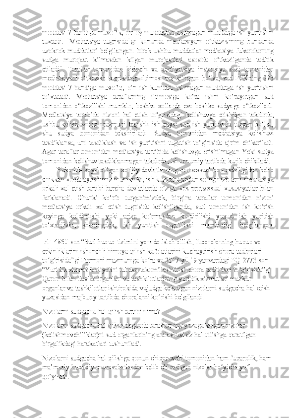 moddasi 7-bandiga muvofik, bir oy muddatdan oshmagan muddatga ish yuritishni
tuxtadi.   "Mediatsiya   tugrisida"gi   konunda   mediatsiyani   o‘tkazishning   bundanda
uzokrok   muddatlari   belgilangan.   birok   ushbu   muddatlar   mediatsiya   fukarolarning
sudga   murojaat   kilmasdan   kilgan   murojaatlari   asosida   o‘tkazilganda   tadbik
etiladi".   Taraflar   tomonidan   birinchi   va   apellyatsiya   instansiya   sudi   tomonidan
mediatsiyani   o‘tkazish   tugrisidagi   iltimosi   arz   kilingan   bo‘lsa,   sud   FPKning   273
moddasi   7-bandiga   muvofiq,   o‘n   ish   kunidan   oshmagan   muddatga   ish   yuritishni
to‘xtatadi.   Mediatsiya   taraflarning   iltimosiga   ko‘ra   ishni   ko‘rayotgan   sud
tomonidan   o‘tkazilishi   mumkin,   boshka   xollarda   esa   boshka   sudyaga   o‘tkaziladi.
Mediatsiya   tartibida   nizoni   hal   etish   to‘grisidagi   kelishuvga   erishilgan   takdirda,
ushbu   kelishuvning   mazmuni   tegishli   ish   qaysi   sud   ish   yurituvida   turgan   bo‘lsa,
shu   sudya   tomonidan   tekshiriladi.   Sudya   tomonidan   mediatsiya   kelishuvi
tasdiklansa,   uni   tasdiklash   va   ish   yuritishni   tugatish   to‘g‘risida   ajrim   chikariladi.
Agar  taraflar  tomonidan  mediatsiya tartibida kelishuvga  erishilmagan  Yeki  sudya
tomonidan kelishuv tasdiklanmagan takdirda, ish umumiy tartibda kurib chikiladi.
Yukorida kayd etilgan xorijiy davlatlarning protsessual konunchiligidan kelib
chikkan xolda aytishimiz mumkinki, ish kuzgatilgandan so‘ng nizolarni mediatsiya
orkali xal etish tartibi barcha davlatlarda o‘ziga xos protsessual  xususiyatlar bilan
farklanadi.   Chunki   ko‘rib   turganimizdek,   birgina   taraflar   tomonidan   nizoni
mediatsiya   orkali   xal   etish   tugrisida   kelishilganda,   sud   tomonidan   ish   ko‘rish
keyinga   koldirilishi   yoki   ariza   ko‘rmasdan   koldirilishi   yoxud   ish   yuritish
to‘xtatilishi,   shuningdek,   ish   yuritish   tugatilishi   mumkinligi   belgilangan.
 PF-4850-son “Sud-huquq tizimini yanada isloh qilish, fuqarolarning huquq va 
erkinliklarini ishonchli himoya qilish kafolatlarini kuchaytirish chora-tadbirlari 
to g risida”gi Farmoni mazmuniga ko ra va 2017 yil 19 yanvardagi PQ-2773-son  ʻ ʻ ʻ
“Yuridik хizmat faoliyatini tubdan takomillashtirish chora-tadbirlari to g risida”gi 	
ʻ ʻ
Qarori bilan davlat organlari va tashkilotlarining yuridik хizmatlari mazkur 
organlar va tashkilotlar ishtirokida vujudga keladigan nizolarni sudgacha hal etish 
yuzasidan majburiy tartibda choralarni ko rishi belgilandi. 	
ʻ
Nizolarni sudgacha hal qilish tartibi nima?
Nizolarni sudgacha hal qilish deganda taraflarning yuzaga kelgan nizolar 
(kelishmovchiliklar)ni sud organlarining aralashuvisiz hal qilishga qaratilgan 
birgalikdagi harakatlari tushuniladi.
Nizolarni sudgacha hal qilishga qonun chiqaruvchi tomonidan ham fuqarolik, ham 
ma’muriy huquqiy munosabatlardan kelib chiqadigan nizolar bo yicha yo l 	
ʻ ʻ
qo yiladi.	
ʻ 