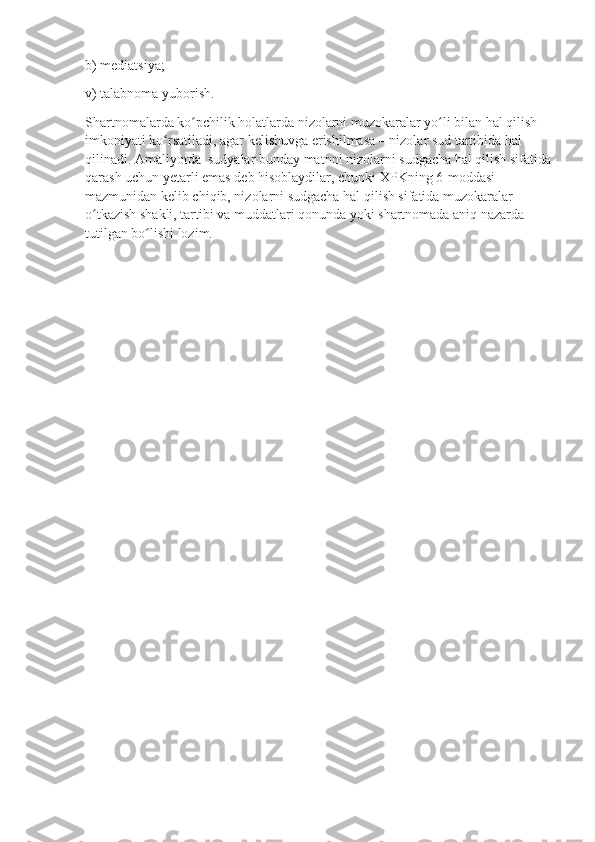 b) mediatsiya;
v) talabnoma yuborish.
Shartnomalarda ko pchilik holatlarda nizolarni muzokaralar yo li bilan hal qilish ʻ ʻ
imkoniyati ko rsatiladi, agar kelishuvga erishilmasa – nizolar sud tartibida hal 	
ʻ
qilinadi. Amaliyotda  sudyalar bunday matnni nizolarni sudgacha hal qilish sifatida
qarash uchun yetarli emas deb hisoblaydilar, chunki XPKning 6-moddasi 
mazmunidan kelib chiqib, nizolarni sudgacha hal qilish sifatida muzokaralar 
o tkazish shakli, tartibi va muddatlari qonunda yoki shartnomada aniq nazarda 	
ʻ
tutilgan bo lishi lozim.	
ʻ 