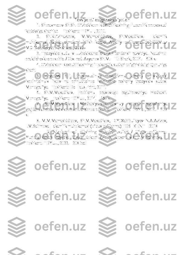 T avsiya etiladigan adabiyotlar
1.   Shoraxmetov Sh.Sh. O‘zbekiston Respublikasining  Fuqarolik protsessual
kodeksiga sharhlar. – Toshkent: TDYUI, 2010.
2.   Sh.Ro‘zinazarov,   M.Mamasiddiqov,   Sh.Masadikov.   Hakamlik
muhokamasi   haqida   nimalarni   bilish   kerak?   Amaliy   qo‘llanma.   infoCOM.uz
MCHJ nashriyoti. Toshkent, 2010.
3.   Treteyskie   sudы   v   Uzbekistane:   analiz   i   tendensii   razvitiya.   Nauchno-
prakticheskoe posobie. / Otv. red. Asyanov Sh.M. – T.: Shark, 2004. – 608 s.
4.   O‘zbekiston Respublikasining "Hakamlik sudlari to‘g‘risida"gi Qonuniga
sharh.
5.   Inoyatova   S.F.   Protsessualnыe   mexanizmы   otmenы   i   vыdachi
ispolnitelnыx   listov   na   prinuditelnoe   ispolnenie   resheniy   treteyskix   sudov.
Monografiya. –Toshkent: De-Haus-Print, 2011.
6.   Sh.M.Masadikov.   Problem ы   pravovogo   regulirovaniya   mediatsii.
Monografiya. – Tashkent: TGYuU, 2014. – 150 s.
7.   Sh.M.Masadikov.   Mediatsiya-alternativn ы y   sposob   razresheniya
grajdansko-pravov ы x sporov. Uchebnoe posobie. – Tashkent: TDYuI, 2010. – 100
s.
8.   M.M.Mamasiddiqov,   Sh.M.Masadikov,   D.Y.Xabibullayev   N.A.Azizov,
I.M.Salimova Hakamlik muhokamasi (o‘quv qo‘llanma) TOSHKENT – 2018
9.   Nizolarni   xal   qilishning   mukobil   usullari   /   O‘quv   qo‘llanma.
Yuridik   fanlari   buyicha   falsafa   doktori   (PhD),   dotsent   v.b.   I.M.Salimova.   -
Toshkent. TDYuU, 2022. - 208 bet 