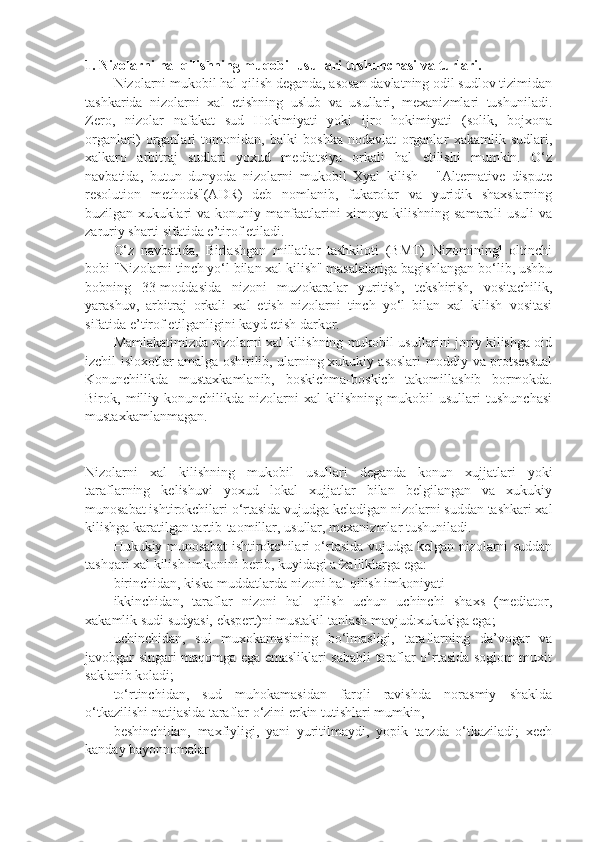 1. Nizolarni hal qilishning muqobil usullari tushunchasi   va turlari.
Nizolarni mukobil hal qilish deganda, asosan davlatning odil sudlov tizimidan
tashkarida   nizolarni   xal   etishning   uslub   va   usullari,   mexanizmlari   tushuniladi.
Zero,   nizolar   nafakat   sud   Hokimiyati   yoki   ijro   hokimiyati   (solik,   bojxona
organlari)   organlari   tomonidan,   balki   boshka   nodavlat   organlar   xakamlik   sudlari,
xalkaro   arbitraj   sudlari   yoxud   mediatsiya   orkali   hal   etilishi   mumkin.   O‘z
navbatida,   butun   dunyoda   nizolarni   mukobil   Xyal   kilish   -   "Alternative   dispute
resolution   methods"(ADR)   deb   nomlanib,   fukarolar   va   yuridik   shaxslarning
buzilgan   xukuklari   va   konuniy   manfaatlarini   ximoya   kilishning   samarali   usuli   va
zaruriy sharti sifatida e’tirof etiladi.
O‘z   navbatida,   Birlashgan   millatlar   tashkiloti   (BMT)   Nizomining¹   oltinchi
bobi "Nizolarni tinch yo‘l bilan xal kilish" masalalariga bagishlangan bo‘lib, ushbu
bobning   33-moddasida   nizoni   muzokaralar   yuritish,   tekshirish,   vositachilik,
yarashuv,   arbitraj   orkali   xal   etish   nizolarni   tinch   yo‘l   bilan   xal   kilish   vositasi
sifatida e’tirof etilganligini kayd etish darkor.
Mamlakatimizda nizolarni xal kilishning mukobil usullarini joriy kilishga oid
izchil isloxotlar amalga oshirilib, ularning xukukiy asoslari moddiy va protsessual
Konunchilikda   mustaxkamlanib,   boskichma-boskich   takomillashib   bormokda.
Birok,   milliy   konunchilikda   nizolarni   xal   kilishning   mukobil   usullari   tushunchasi
mustaxkamlanmagan.
Nizolarni   xal   kilishning   mukobil   usullari   deganda   konun   xujjatlari   yoki
taraflarning   kelishuvi   yoxud   lokal   xujjatlar   bilan   belgilangan   va   xukukiy
munosabat ishtirokchilari o‘rtasida vujudga keladigan nizolarni suddan tashkari xal
kilishga karatilgan tartib-taomillar, usullar, mexanizmlar tushuniladi.
Hukukiy munosabat ishtirokchilari o‘rtasida vujudga kelgan nizolarni suddan
tashqari xal kilish imkonini berib, kuyidagi afzalliklarga ega:
birinchidan, kiska muddatlarda nizoni hal qilish imkoniyati 
ikkinchidan,   taraflar   nizoni   hal   qilish   uchun   uchinchi   shaxs   (mediator,
xakamlik sudi sudyasi, ekspert)ni mustakil tanlash mavjud:xukukiga ega; 
uchinchidan,   sul   muxokamasining   bo‘lmasligi,   taraflarning   da’vogar   va
javobgar singari maqomga ega emasliklari sababli taraflar o‘rtasida soglom muxit
saklanib koladi;
to‘rtinchidan,   sud   muhokamasidan   farqli   ravishda   norasmiy   shaklda
o‘tkazilishi natijasida taraflar o‘zini erkin tutishlari mumkin,
beshinchidan,   maxfiyligi,   yani   yuritilmaydi,   yopik   tarzda   o‘tkaziladi;   xech
kanday bayonnomalar 