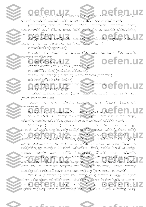 oltinchidan, taomillarning moslashuvchanligi taraflar tomonidan nizolarni xal
kilishning mukobil usullarini erkin tanlay olishlari, o‘zgartirishlari mumkin;
yettinchidan,   taraflar   o‘rtasida   o‘zaro   munosabat   bir-biriga   rakib,
nizolashuvchi   taraf   sifatida   emas,   balki   xamkorlik   va   urtoklik   alokalarining
rivojlanishi bilan belgilanadi.
Xorijiy   davlatlar   amaliyotida   nizolarni   xal   kilishning   kuyidagi   mukobil
usullari ko‘llaniladi: ekspert xulosasi (expert determination)
> muzokaralar (negotiation); 
vositachi   ishtirokidagi   muzokaralar   (facilitated   negotiation   /facilitation),
spamyn (conciliation);
vositachilik (mediation);
arbitraj/ xakamlik muxokamasi (arbitration);
vositachilik-arbitraj (mediation-arbitration);
mustakil hal qilish (adjudication). kichik-protsess (mini-trial)
xolatlarni aniklash (fact finding);
 nizolarni xal kilish komissiyasi (dispute review boards);
xususiy sud (private judging).
  mustakil   dastlabki   baxolash   (early   neutral   evaluation);   -   kup   eshikli   sud
(multi-door courthouse)
nizolarni   xal   kilish   bo‘yicha   sudgacha   majlis   o‘tkazish   (settlement
conference);
soddalashtirilgan xolislar sudi (summary jury trial) va b.ka. 
Mazkur   NMX   usullarining   eng   keng   tarqalgan   turlari   sifatida   mediatsiya,
hakamlik muxokamasi, arbitraj, yarashtiruv va muzokarani keltirish mumkin.
Mediatsiya   (mediation)   -   bevosita   nizoni   taraflar   o‘zaro   makbul   karorga
erishishi  uchun  ularning  ixtiyoriy  roziligi   asosida   mediator   uchinchi   shaxs,   xolis)
ko‘magida hal KILISh usuli xisoblanadi. Ayrim yuridik adabiyotlarda vositachilik
termini Hakamlik muxokamasi / arbitraj (arbitration) - taraflarning o‘zaro ixtiyoriy
roziligi   asosida   nizoni   xal   kilish   uchun   o‘zlari   tomonidan   tanlangan   Hakamlik
sudi(arbitraj)ga   murojaat   kilishlari   tushuniladi.   Birok,   boshka   NMX   usullariga
nisbatan   rasmiy   taomil   bo‘lib   hisoblanadi.   Chunki   nizoni   hakamlik
muxokamasi(arbitrajlari)da   xal   KILISh   natijalariga   kura   xakamlik   sudyasi(arbitr)
taraflar   uchun   majburiy   tusga   ega   bulgan   xal   kiluv   qarorini   kabul   kiladi.   Ushbu
karor   taraflar   tomonidan   ixtiyoriy   ijro   etilmagan   takdirda,   ulardan   birining
arizasiga ko‘ra vakolatli sudlar tomonidan majburiy ijroga karatilishi mumkin.
Yarashuv   (conciliation)   ham   taraflarning   xolis(uchinchi   shaxs)ga   murojaat
kilgan xolda nizoni hal qilish taomili xisoblanadi. Birok, boshka NMX usullariga,
xususan   xakamlik   muxokamasiga   nisbatan   o‘zining   norasmiyligi,   ishni   yakuni
buyicha   majburiy   karor   chikarilmasligi   bilan   fark   kiladi.   Bunda   xolisning   asosiy 