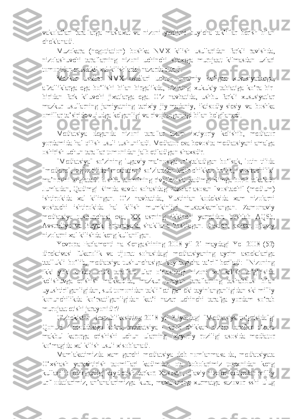 vakolatlari   taraflarga   maslaxat   va   nizoni   yechimi   buyicha   takliflar   berish   bilan
cheklanadi.
Muzokara   (negotiation)   boshka   NMX   kilish   usullaridan   farkli   ravishda,
nizolashuvchi   taraflarning   nizoni   uchinchi   shaxsga   murojaat   kilmasdan   uzlari
tomonidan mustakil xal kilishlarini nazarda tutadi.
Mazkur   usullar   NMX   usullari   uchun   umumiy   bo‘lgan   xususiyatlarga,
afzalliklarga   ega   bo‘lishi   bilan   birgalikda,   o‘zining   xukukiy   tabiatiga   ko‘ra   bir-
biridan   fark   kiluvchi   jixatlarga   ega.   O‘z   navbatida,   ushbu   farkli   xususiyatlar
mazkur   usullarning   jamiyatning   tarixiy   jiy-madaniy,   iktisodiy-siesiy   va   boshka
omillar ta’sirida vujudga kelganligi va rivojlanganligi bilan belgilanadi.
Mediatsiya   deganda   nizoni   taraflar   uzaro   ixtiyoriy   kelishib,   mediator
yordamida hal qilish usuli tushuniladi. Mediator esa bevosita mediatsiyani amalga
oshirish uchun taraflar tomonidan jalb etiladigan shaxsdir.
"Mediatsiya"   so‘zining   lugaviy   ma’nosiga   to‘xtaladigan   bo‘lsak,   lotin   tilida
"mediare", ingliz tilida "mediation" so‘zlaridan kelib chikkan bo‘lib, "vositachilik"
ma’nosini anglatadi. Ushbu taomilning rivojlanishi kadimgi Rimga borib takaladi.
Jumladan, Qadimgi Rimda savdo  sohasidagi  nizolar asosan  "vositachi"  (medium)
ishtirokida   xal   kilingan.   O‘z   navbatida,   Yustinian   kodeksida   xam   nizolarni
vositachi   ishtirokida   hal   kilish   mumkinligi   mustaxkamlangan.   Zamonaviy
mediatsiya   tushunchasi   esa,   XX   asrning   ikkinchi   yarmidan   boshlab   AQSh,
Avstraliya   va   Buyuk   Britaniyada   shakllana   boshlagan.   Dastlab,   asosan   oilaviy
nizolarni xal kilishda keng kullanilgan.
Yevropa   Parlamenti   na   Kengashining   2008   yil   21   maydagi   YeI   2008   (52)
direktivasi   fukarolik   va   tijorat   sohasidagi   mediatsiyaning   ayrim   aspektlariga
taallukli   bo‘lib,   mediatsiya   tushunchasiga   kuyidagicha   ta’rif   beriladi:   "Nizoning
ikki   yoki   undan   ortik   taraflari   ular   o‘rtasidagi   nizoni   xal   kilish   to‘g‘risida
kelishuvga   erishish   maksadida,   mazkur   jarayon   taraflarning   tashabbusi   bilan
uyushtirilganligidan, sud tomonidan taklif etilgan ëki tayinlanganligidan ski milliy
konunchilikda   ko‘rsatilganligidan   kat’i   nazar   uchinchi   tarafga   yordam   so‘rab
murojaat etishi jarayonidir?
O‘zbekiston   Respublikasining   2018   yil   3   iyuldagi   "Mediatsiya   to‘grisida"gi
Qonuni   4-moddasiga   ko‘ra,   mediatsiya   -   kelib   chikkan   nizoni   taraflar   o‘zaro
makbul   karorga   erishishi   uchun   ularning   ixtiyoriy   roziligi   asosida   mediator
ko‘magida xal kilish usuli xisoblanadi.
Mamlakatimizda   xam   garchi   mediatsiya   deb   nomlanmasa-da,   mediatsiyata
O‘xshash   yarashtirish   taomillari   kadimdan   ota   bobolarimiz   tomonidan   keng
kullanilib kelinganligi kayd etish darkor. Xususan, oilaviy nizolar kadimdan milliy
urf   odatlarimiz,   an’analarimizga   kura,   maxallaning   xurmatga   sazovor   sshi   ulug 