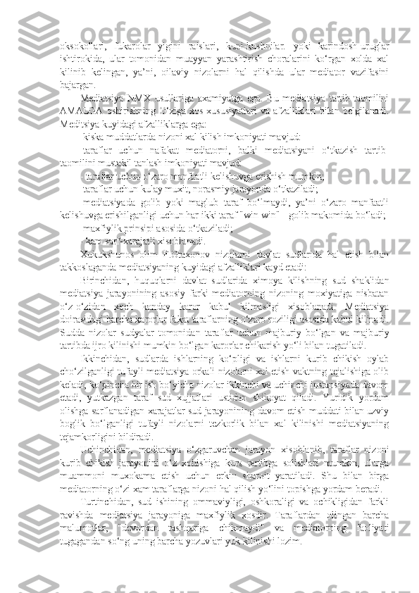 oksokollari,   fukarolar   yigini   raislari,   kuni-kushnilar.   yoki   karindosh-uruglar
ishtirokida,   ular   tomonidan   muayyan   yarashtirish   choralarini   ko‘rgan   xolda   xal
kilinib   kelingan,   ya’ni,   oilaviy   nizolarni   hal   qilishda   ular   mediator   vazifasini
bajargan. 
Mediatsiya   NMX   usullariga   axamiyatga   ega.   Bu   mediatsiya   tartib-taomilini
AMALGA   oshirishning  O‘ziga   xos   xususiyatlari   va   afzalliklari   bilan   belgilanadi.
Meditsiya kuyidagi afzalliklarga ega:
-kiska muddatlarda nizoni xal kilish imkoniyati mavjud: 
-taraflar   uchun   nafakat   mediatorni,   balki   mediatsiyani   o‘tkazish   tartib-
taomilini mustakil tanlash imkoniyati mavjud: 
- taraflar uchun o‘zaro manfaatli kelishuvga erishish mumkin;
-taraflar uchun kulay muxit, norasmiy jarayonda o‘tkaziladi; 
-mediatsiyada   golib   yoki   maglub   taraf   bo‘lmaydi,   ya’ni   o‘zaro   manfaatli
kelishuvga erishilganligi uchun har ikki taraf "win-win" - golib makomida bo‘ladi;
-maxfiylik prinsipi asosida o‘tkaziladi; 
- kam sarf-xarajatli xisoblanadi. 
Xukukshunos   olim   F.Otaxonov   nizolarni   davlat   sudlarida   hal   etish   bilan
takkoslaganda mediatsiyaning kuyidagi afzalliklari kayd etadi:
Birinchidan,   huquqlarni   davlat   sudlarida   ximoya   kilishning   sud   shaklidan
mediatsiya   jarayonining   asosiy   farki   mediatorning   nizoning   moxiyatiga   nisbatan
o‘z-o‘zidan   xech   kanday   karor   kabul   kilmasligi   xisoblanadi.   Mediatsiya
doirasidagi barcha karorlar fakat taraflarning o‘zaro roziligi asosida kabul kilinadi.
Sudda   nizolar   sudyalar   tomonidan   taraflar   uchun   majburiy   bo‘lgan   va   majburiy
tartibda ijro kilinishi mumkin bo‘lgan karorlar chikarish yo‘li bilan tugatiladi.
Ikkinchidan,   sudlarda   ishlarning   ko‘pligi   va   ishlarni   kurib   chikish   oylab
cho‘zilganligi tufayli mediatsiya orkali nizolarni xal etish vaktning tejalishiga olib
keladi, ko‘pincha bir ish bo‘yicha nizolar ikkinchi va uchinchi instansiyada davom
etadi,   yutkazgan   taraf   sud   xujjatlari   ustidan   shikoyat   qiladi.   Yuridik   yordam
olishga sarflanadigan xarajatlar sud jarayonining davom etish muddati bilan uzviy
boglik   bo‘lganligi   tufayli   nizolarni   tezkorlik   bilan   xal   kilinishi   mediatsiyaning
tejamkorligini bildiradi.
Uchinchidan,   mediatsiya   o‘zgaruvchan   jarayon   xisoblanib,   taraflar   nizoni
kurib   chikish   jarayonini   o‘z   xohishiga   kura   tartibga   solishlari   mumkin,   ularga
muammoni   muxokama   etish   uchun   erkin   sharoit   yaratiladi.   Shu   bilan   birga
mediatorning o‘zi xam taraflarga nizoni hal qilish yo‘lini topishga yordam beradi.
Turtinchidan,   sud   ishining   ommaviyligi,   oshkoraligi   va   ochikligidan   farkli
ravishda   mediatsiya   jarayoniga   maxfiylik   xosdir.   Taraflardan   olingan   barcha
malumotlar,   "devordan   tashqariga   chikmaydi"   va   mediatorning   faoliyati
tugagandan so‘ng uning barcha yozuvlari yuk kilinishi lozim. 