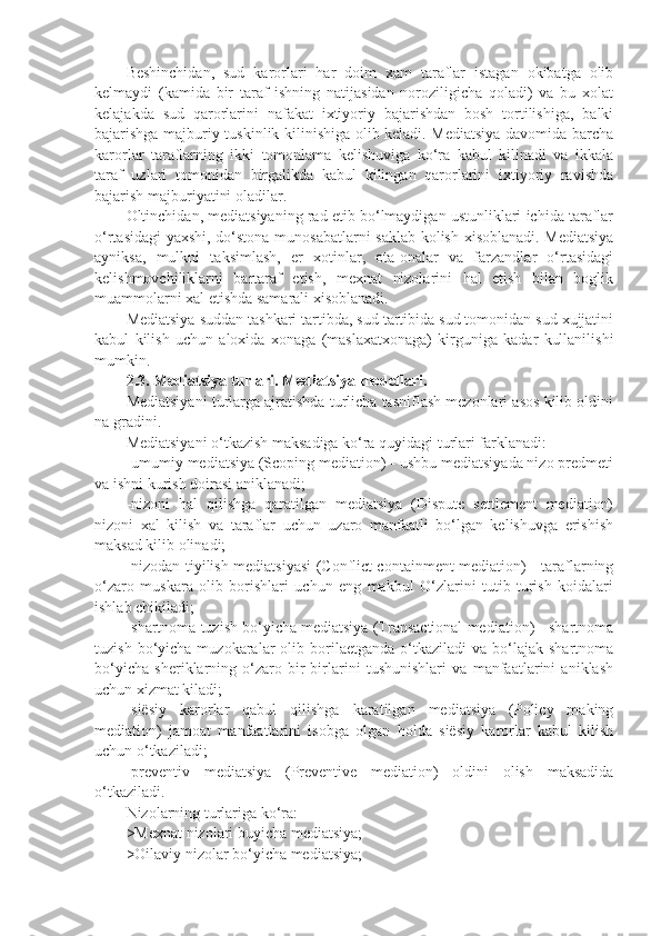 Beshinchidan,   sud   karorlari   har   doim   xam   taraflar   istagan   okibatga   olib
kelmaydi   (kamida   bir   taraf   ishning   natijasidan   noroziligicha   qoladi)   va   bu   xolat
kelajakda   sud   qarorlarini   nafakat   ixtiyoriy   bajarishdan   bosh   tortilishiga,   balki
bajarishga majburiy tuskinlik kilinishiga olib keladi. Mediatsiya davomida barcha
karorlar   taraflarning   ikki   tomonlama   kelishuviga   ko‘ra   kabul   kilinadi   va   ikkala
taraf   uzlari   tomonidan   birgalikda   kabul   kilingan   qarorlarini   ixtiyoriy   ravishda
bajarish majburiyatini oladilar.
Oltinchidan, mediatsiyaning rad etib bo‘lmaydigan ustunliklari ichida taraflar
o‘rtasidagi  yaxshi, do‘stona munosabatlarni  saklab kolish xisoblanadi. Mediatsiya
ayniksa,   mulkni   taksimlash,   er   xotinlar,   ota-onalar   va   farzandlar   o‘rtasidagi
kelishmovchiliklarni   bartaraf   etish,   mexnat   nizolarini   hal   etish   bilan   boglik
muammolarni xal etishda samarali xisoblanadi.
Mediatsiya suddan tashkari tartibda, sud tartibida sud tomonidan sud xujjatini
kabul   kilish   uchun   aloxida   xonaga   (maslaxatxonaga)   kirguniga   kadar   kullanilishi
mumkin.
2.3. Mediatsiya turlari. Mediatsiya modellari. 
Mediatsiyani turlarga ajratishda turlicha tasniflash mezonlari asos kilib oldini
na gradini.
Mediatsiyani o‘tkazish maksadiga ko‘ra quyidagi turlari farklanadi:
-umumiy mediatsiya (Scoping mediation) - ushbu mediatsiyada nizo predmeti
va ishni kurish doirasi aniklanadi;
-nizoni   hal   qilishga   qaratilgan   mediatsiya   (Dispute   settlement   mediation)
nizoni   xal   kilish   va   taraflar   uchun   uzaro   manfaatli   bo‘lgan   kelishuvga   erishish
maksad kilib olinadi;
-nizodan tiyilish mediatsiyasi (Conflict containment mediation) - taraflarning
o‘zaro   muskara   olib   borishlari   uchun   eng   makbul   O‘zlarini   tutib   turish   koidalari
ishlab chikiladi;
-shartnoma tuzish bo‘yicha mediatsiya (Transactional mediation) - shartnoma
tuzish  bo‘yicha  muzokaralar   olib  borilaetganda   o‘tkaziladi  va   bo‘lajak  shartnoma
bo‘yicha   sheriklarning   o‘zaro   bir-birlarini   tushunishlari   va   manfaatlarini   aniklash
uchun xizmat kiladi;
-siësiy   karorlar   qabul   qilishga   karatilgan   mediatsiya   (Policy   making
mediation)   jamoat   manfaatlarini   isobga   olgan   holda   siësiy   karorlar   kabul   kilish
uchun o‘tkaziladi;
-preventiv   mediatsiya   (Preventive   mediation)   oldini   olish   maksadida
o‘tkaziladi.
Nizolarning turlariga ko‘ra:
>Mexnat nizolari buyicha mediatsiya;
>Oilaviy nizolar bo‘yicha mediatsiya;  