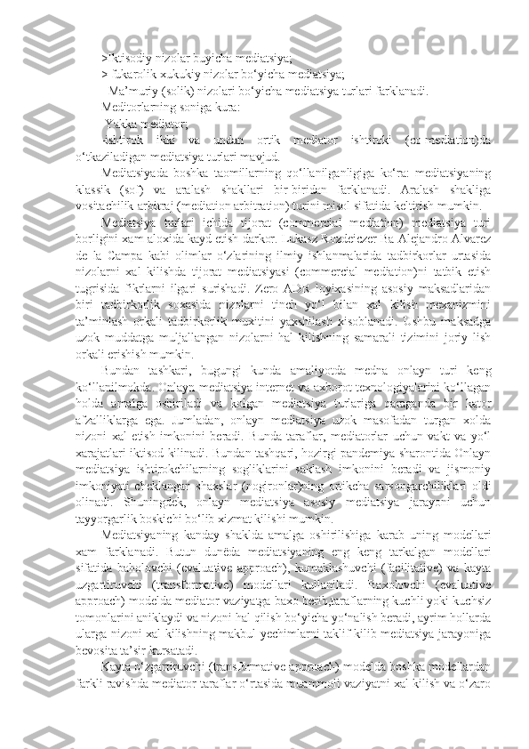 >Iktisodiy nizolar buyicha mediatsiya;
> fukarolik xukukiy nizolar bo‘yicha mediatsiya;
- Ma’muriy (solik) nizolari bo‘yicha mediatsiya turlari farklanadi.
Meditorlarning soniga kura: 
-Yakka mediator;
-ishtirok   ikki   va   undan   ortik   mediator   ishtiroki   (co-mediation)da
o‘tkaziladigan mediatsiya turlari mavjud.
Mediatsiyada   boshka   taomillarning   qo‘llanilganligiga   ko‘ra:   mediatsiyaning
klassik   (sof)   va   aralash   shakllari   bir-biridan   farklanadi.   Aralash   shakliga
vositachilik-arbitraj (mediation arbitration) turini misol sifatida keltirish mumkin.
Mediatsiya   turlari   ichida   tijorat   (commercial   mediation)   mediatsiya   turi
borligini xam aloxida kayd etish darkor. Lukasz Rozdeiczer Ba Alejandro Alvarez
de   la   Campa   kabi   olimlar   o‘zlarining   ilmiy   ishlanmalarida   tadbirkorlar   urtasida
nizolarni   xal   kilishda   tijorat   mediatsiyasi   (commercial   mediation)ni   tatbik   etish
tugrisida   fikrlarni   ilgari   surishadi.   Zero   ADR   loyixasining   asosiy   maksadlaridan
biri   tadbirkorlik   soxasida   nizolarni   tinch   yo‘l   bilan   xal   kilish   mexanizmini
ta’minlash   orkali   tadbirkorlik   muxitini   yaxshilash   xisoblanadi.   Ushbu   maksadga
uzok   muddatga   muljallangan   nizolarni   hal   kilishning   samarali   tizimini   joriy   lish
orkali erishish mumkin.
Bundan   tashkari,   bugungi   kunda   amaliyotda   medna   onlayn   turi   keng
ko‘llanilmokda. Onlayn mediatsiya internet va axborot texnologiyalarini ko‘llagan
holda   amalga   oshiriladi   va   kolgan   mediatsiya   turlariga   qaraganda   bir   kator
afzalliklarga   ega.   Jumladan,   onlayn   mediatsiya   uzok   masofadan   turgan   xolda
nizoni   xal   etish   imkonini   beradi.   Bunda   taraflar,   mediatorlar   uchun   vakt   va   yo‘l
xarajatlari iktisod kilinadi. Bundan tashqari, hozirgi pandemiya sharontida Onlayn
mediatsiya   ishtirokchilarning   sogliklarini   saklash   imkonini   beradi   va   jismoniy
imkoniyati   cheklangan   shaxslar   (nogironlar)ning   ortikcha   sarsongarchiliklari   oldi
olinadi.   Shuningdek,   onlayn   mediatsiya   asosiy   mediatsiya   jarayoni   uchun
tayyorgarlik boskichi bo‘lib xizmat kilishi mumkin.
Mediatsiyaning   kanday   shaklda   amalga   oshirilishiga   karab   uning   modellari
xam   farklanadi.   Butun   dunëda   mediatsiyaning   eng   keng   tarkalgan   modellari
sifatida   baholovchi   (evaluative   approach),   kumaklashuvchi   (facilitative)   va   kayta
uzgartiruvchi   (transformative)   modellari   kullaniladi.   Baxolovchi   (evaluative
approach) modelda mediator vaziyatga baxo berib,taraflarning kuchli yoki kuchsiz
tomonlarini aniklaydi va nizoni hal qilish bo‘yicha yo‘nalish beradi, ayrim hollarda
ularga nizoni xal kilishning makbul yechimlarni taklif kilib mediatsiya jarayoniga
bevosita ta’sir kursatadi.
Kayta o‘zgartiruvchi (transformative approach) modelda boshka modellardan
farkli ravishda mediator taraflar o‘rtasida muammoli vaziyatni xal kilish va o‘zaro 