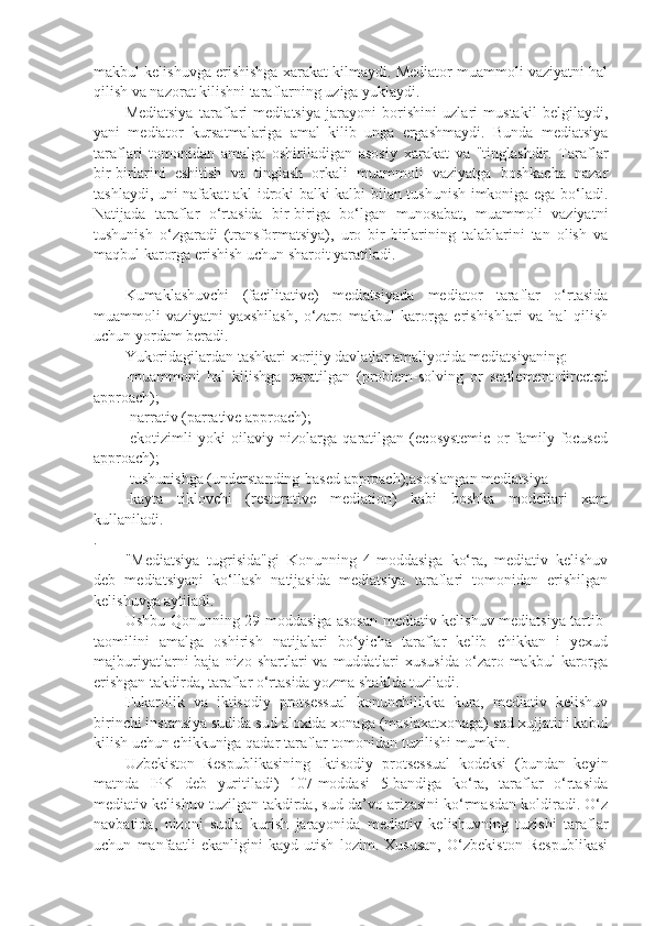 makbul kelishuvga erishishga xarakat kilmaydi. Mediator muammoli vaziyatni hal
qilish va nazorat kilishni taraflarning uziga yuklaydi.
Mediatsiya   taraflari   mediatsiya   jarayoni   borishini   uzlari   mustakil   belgilaydi,
yani   mediator   kursatmalariga   amal   kilib   unga   ergashmaydi.   Bunda   mediatsiya
taraflari   tomonidan   amalga   oshiriladigan   asosiy   xarakat   va   "tinglashdir.   Taraflar
bir-birlarini   eshitish   va   tinglash   orkali   muammoli   vaziyatga   boshkacha   nazar
tashlaydi, uni nafakat akl-idroki balki kalbi bilan tushunish imkoniga ega bo‘ladi.
Natijada   taraflar   o‘rtasida   bir-biriga   bo‘lgan   munosabat,   muammoli   vaziyatni
tushunish   o‘zgaradi   (transformatsiya),   uro   bir-birlarining   talablarini   tan   olish   va
maqbul karorga erishish uchun sharoit yaratiladi.
Kumaklashuvchi   (facilitative)   mediatsiyada   mediator   taraflar   o‘rtasida
muammoli   vaziyatni   yaxshilash,   o‘zaro   makbul   karorga   erishishlari   va   hal   qilish
uchun yordam beradi.
Yukoridagilardan tashkari xorijiy davlatlar amaliyotida mediatsiyaning: 
-muammoni   hal   kilishga   qaratilgan   (problem-solving   or   settlement-directed
approach); 
-narrativ (parrative approach);
-ekotizimli   yoki   oilaviy   nizolarga   qaratilgan   (ecosystemic   or   family-focused
approach);
-tushunishga (understanding-based approach);asoslangan mediatsiya 
-kayta   tiklovchi   (restorative   mediation)   kabi   boshka   modellari   xam
kullaniladi.
.
"Mediatsiya   tugrisida"gi   Konunning   4-moddasiga   ko‘ra,   mediativ   kelishuv
deb   mediatsiyani   ko‘llash   natijasida   mediatsiya   taraflari   tomonidan   erishilgan
kelishuvga aytiladi.
Ushbu Qonunning 29-moddasiga asosan mediativ kelishuv mediatsiya tartib-
taomilini   amalga   oshirish   natijalari   bo‘yicha   taraflar   kelib   chikkan   i   yexud
majburiyatlarni  baja  nizo  shartlari  va  muddatlari   xususida  o‘zaro makbul   karorga
erishgan takdirda, taraflar o‘rtasida yozma shaklda tuziladi.
Fukarolik   va   iktisodiy   protsessual   konunchilikka   kura,   mediativ   kelishuv
birinchi instansiya sudida sud aloxida xonaga (maslaxatxonaga) sud xujjatini kabul
kilish uchun chikkuniga qadar taraflar tomonidan tuzilishi mumkin.
Uzbekiston   Respublikasining   Iktisodiy   protsessual   kodeksi   (bundan   keyin
matnda   IPK   deb   yuritiladi)   107-moddasi   5-bandiga   ko‘ra,   taraflar   o‘rtasida
mediativ kelishuv tuzilgan takdirda, sud da’vo arizasini ko‘rmasdan koldiradi. O‘z
navbatida,   nizoni   sudla   kurish   jarayonida   mediativ   kelishuvning   tuzishi   taraflar
uchun   manfaatli   ekanligini   kayd   utish   lozim.   Xususan,   O‘zbekiston   Respublikasi 