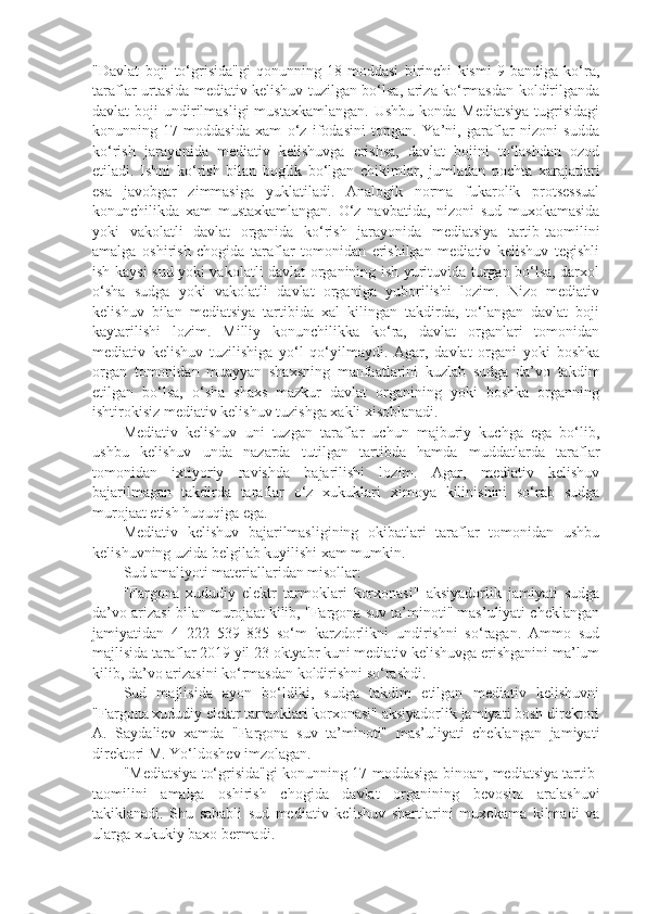 "Davlat   boji   to‘grisida"gi   qonunning   18-moddasi   birinchi   kismi   9-bandiga   ko‘ra,
taraflar urtasida mediativ kelishuv tuzilgan bo‘lsa, ariza ko‘rmasdan koldirilganda
davlat  boji   undirilmasligi   mustaxkamlangan.  Ushbu  konda  Mediatsiya   tugrisidagi
konunning   17-moddasida   xam   o‘z   ifodasini   topgan.   Ya’ni,   garaflar   nizoni   sudda
ko‘rish   jarayonida   mediativ   kelishuvga   erishsa,   davlat   bojini   to‘lashdan   ozod
etiladi.   Ishni   ko‘rish   bilan   boglik   bo‘lgan   chikimlar,   jumladan   pochta   xarajatlari
esa   javobgar   zimmasiga   yuklatiladi.   Analogik   norma   fukarolik   protsessual
konunchilikda   xam   mustaxkamlangan.   O‘z   navbatida,   nizoni   sud   muxokamasida
yoki   vakolatli   davlat   organida   ko‘rish   jarayonida   mediatsiya   tartib-taomilini
amalga   oshirish   chogida   taraflar   tomonidan   erishilgan   mediativ   kelishuv   tegishli
ish kaysi sud yoki vakolatli davlat organining ish yurituvida turgan bo‘lsa, darxol
o‘sha   sudga   yoki   vakolatli   davlat   organiga   yuborilishi   lozim.   Nizo   mediativ
kelishuv   bilan   mediatsiya   tartibida   xal   kilingan   takdirda,   to‘langan   davlat   boji
kaytarilishi   lozim.   Milliy   konunchilikka   ko‘ra,   davlat   organlari   tomonidan
mediativ   kelishuv   tuzilishiga   yo‘l   qo‘yilmaydi.   Agar,   davlat   organi   yoki   boshka
organ   tomonidan   muayyan   shaxsning   manfaatlarini   kuzlab   sudga   da’vo   takdim
etilgan   bo‘lsa,   o‘sha   shaxs   mazkur   davlat   organining   yoki   boshka   organning
ishtirokisiz mediativ kelishuv tuzishga xakli xisoblanadi.
Mediativ   kelishuv   uni   tuzgan   taraflar   uchun   majburiy   kuchga   ega   bo‘lib,
ushbu   kelishuv   unda   nazarda   tutilgan   tartibda   hamda   muddatlarda   taraflar
tomonidan   ixtiyoriy   ravishda   bajarilishi   lozim.   Agar,   mediativ   kelishuv
bajarilmagan   takdirda   taraflar   o‘z   xukuklari   ximoya   kilinishini   so‘rab   sudga
murojaat etish huquqiga ega.
Mediativ   kelishuv   bajarilmasligining   okibatlari   taraflar   tomonidan   ushbu
kelishuvning uzida belgilab kuyilishi xam mumkin.
Sud amaliyoti materiallaridan misollar: 
"Fargona   xududiy   elektr   tarmoklari   korxonasi"   aksiyadorlik   jamiyati   sudga
da’vo arizasi bilan murojaat kilib, "Fargona suv ta’minoti" mas’uliyati cheklangan
jamiyatidan   4   222   539   835   so‘m   karzdorlikni   undirishni   so‘ragan.   Ammo   sud
majlisida taraflar 2019 yil 23 oktyabr kuni mediativ kelishuvga erishganini ma’lum
kilib, da’vo arizasini ko‘rmasdan koldirishni so‘rashdi.
Sud   majlisida   ayon   bo‘ldiki,   sudga   takdim   etilgan   mediativ   kelishuvni
"Fargona xududiy elektr tarmoklari korxonasi" aksiyadorlik jamiyati bosh direktori
A.   Saydaliev   xamda   "Fargona   suv   ta’minoti"   mas’uliyati   cheklangan   jamiyati
direktori M. Yo‘ldoshev imzolagan.
"Mediatsiya to‘grisida"gi konunning 17-moddasiga binoan, mediatsiya tartib-
taomilini   amalga   oshirish   chogida   davlat   organining   bevosita   aralashuvi
takiklanadi.   Shu   sababli   sud   mediativ   kelishuv   shartlarini   muxokama   kilmadi   va
ularga xukukiy baxo bermadi.  