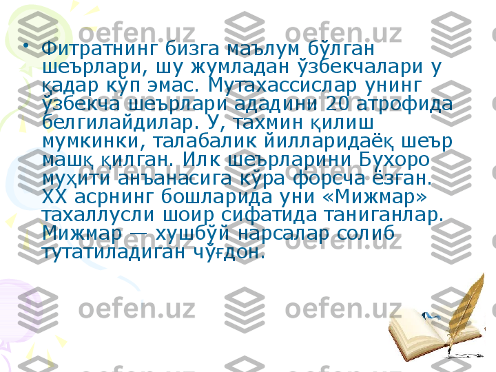 •
Фитратнинг бизга маълум бўлган 
шеърлари, шу жумладан ўзбекчалари у 
адар кўп эмас. Мутахассислар унинг қ
ўзбекча шеърлари ададини 20 атрофида 
белгилайдилар. У, тахмин  илиш 	
қ
мумкинки, талабалик йилларидаё  шеър 	
қ
маш   илган. Илк шеърларини Бухоро 	
қ қ
му ити анъанасига кўра форсча ёзган. 	
ҳ
XX асрнинг бошларида уни «Мижмар» 
тахаллусли шоир сифатида таниганлар. 
Мижмар — хушбўй нарсалар солиб 
тутатиладиган чў дон. 	
ғ    