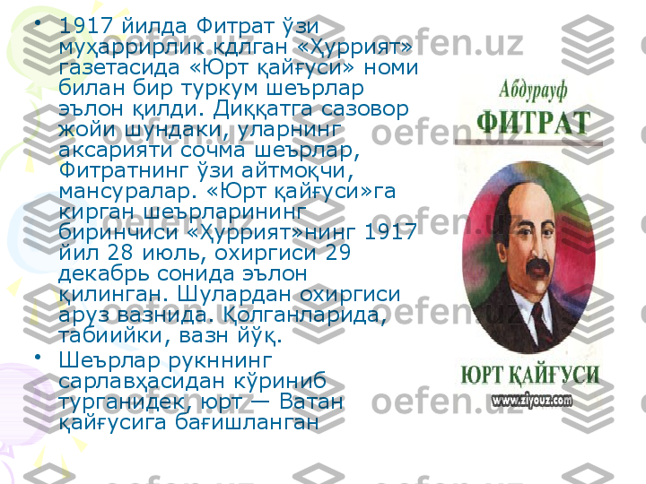 •
1917 йилда Фитрат ўзи 
му аррирлик кдлган « уррият» ҳ Ҳ
газетасида «Юрт  ай уси» номи 	
қ ғ
билан бир туркум шеърлар 
эълон  илди. Ди атга сазовор 	
қ ққ
жойи шундаки, уларнинг 
аксарияти сочма шеърлар, 
Фитратнинг ўзи айтмо чи, 	
қ
мансуралар. «Юрт  ай уси»га 	
қ ғ
кирган шеърларининг 
биринчиси « уррият»нинг 1917 	
Ҳ
йил 28 июль, охиргиси 29 
декабрь сонида эълон 
илинган. Шулардан охиргиси 	
қ
аруз вазнида.  олганларида, 	
Қ
табиийки, вазн йў .	
қ
•
Шеърлар рукннинг 
сарлав асидан кўриниб 	
ҳ
турганидек, юрт — Ватан 
ай усига ба ишланган 	
қ ғ ғ    