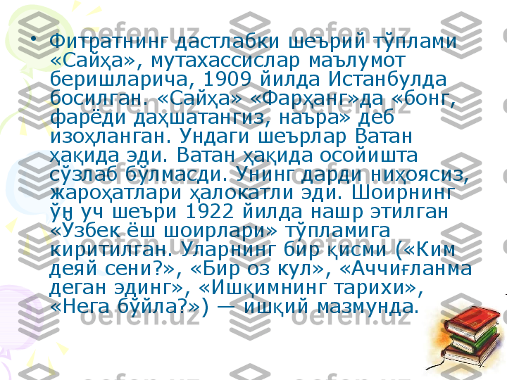 •
Фитратнинг дастлабки шеърий тўплами 
«Сай а», мутахассислар маълумот ҳ
беришларича, 1909 йилда Истанбулда 
босилган. «Сай а» «Фар анг»да «бонг, 	
ҳ ҳ
фарёди да шатангиз, наъра» деб 	
ҳ
изо ланган. Ундаги шеърлар Ватан 	
ҳ
а ида эди. Ватан  а ида осойишта 	
ҳ қ ҳ қ
сўзлаб бўлмасди. Унинг дарди ни оясиз, 	
ҳ
жаро атлари  алокатли эди. Шоирнинг 	
ҳ ҳ
ўн уч шеъри 1922 йилда нашр этилган 
«Ўзбек ёш шоирлари» тўпламига 
киритилган. Уларнинг бир  исми («Ким 	
қ
деяй сени?», «Бир оз кул», «Аччи ланма 	
ғ
деган эдинг», «Иш имнинг тарихи», 	
қ
«Нега бўйла?») — иш ий мазмунда.	
қ    