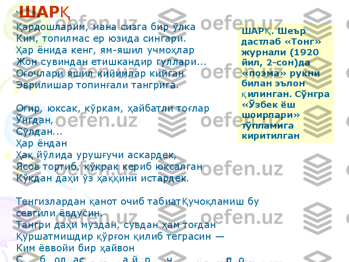 ‘ ШАРҚ
ардошларим, мана сизга бир ўлка	
Қ
Ким, топилмас ер юзида сингари.
ар ёнида кенг, ям-яшил учмо лар
Ҳ ҳ
Жон сувиндан етишкандир гуллари...
О очлари яшил кийимлар кийган	
ғ
Эврилишар топин али тангрига.	
ғ
О ир, юксак, кўркам,  айбатли то лар	
ғ ҳ ғ
Ўнгдан,
Сўлдан...
ар ёндан	
Ҳ
а  йўлида уруш учи аскардек,
Ҳ қ ғ
Ясов тортиб, кўкрак кериб юксалган
Кўкдан да и ўз  а ини истардек.	
ҳ ҳ ққ
Тенгизлардан  анот очиб табиат учо ламиш бу 	
қ Қ қ
севгили ёвдусин.
Тангри да и муздан, сувдан  ам то дан	
ҳ ҳ ғ
уршатмишдир  ўр он  илиб теграсин —	
Қ қ ғ қ
Ким ёввойи бир  айвон	
ҳ
Су уб  олмасун мунга йирт ич тишин, тирно ин.	
қ қ қ ғ ШАР . Шеър 	
Қ
дастлаб «Тонг» 
журнали (1920 
йил, 2-сон)да 
«поэма» рукни 
билан эълон 
илинган. Сўнгра	
қ
«Ўзбек ёш 
шоирлари» 
тўпламига 
киритилган    