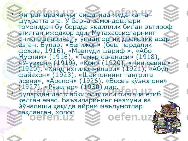 •
Фитрат драматург сифатида жуда катта 
шу ратта эга. У барча замондошлари ҳ
томонидан бу борада якдиллик билан эътироф 
этилган ижодкор эди. Мутахассисларнинг 
ани лашларича, у ўндан орти  драматик асар 
қ қ
ёзган. Булар: «Бегижон» (беш пардалик 
фожиа, 1916), «Мавлуди шариф », «Або 
Муслим» (1916), «Темур са анаси» (1918), 	
ғ
«Ў узхон» (1919), « он» (1920), «Чин севиш» 	
ғ Қ
(1920), « инд ихтилолчилари» (1921), «Абул-	
Ҳ
файзхон» (1923), «Шайтоннинг тангрига 
исёни», «Арслон» (1926), «Восеъ  ўз олони» 	
қ ғ
(1927), «Рўзалар» (1930) дир.
•
Булардан дастлабки олтитаси бизгача етиб 
келган эмас. Баъзиларининг мазмуни ва 
йўналиши  а ида айрим маълумотлар 	
ҳ қ
са ланган, холос 	
қ    