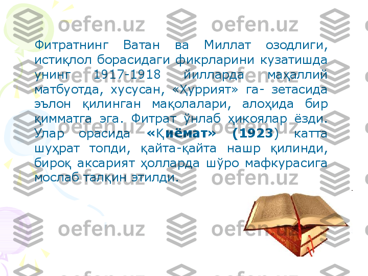 Фитратнинг  Ватан  ва  Миллат  озодлиги, 
исти лол  борасидаги  фикрларини  кузатишда қ
унинг  1917-1918  йилларда  ма аллий 	
ҳ
матбуотда,  хусусан,  « уррият»  га-  зетасида 	
Ҳ
эълон  илинган  ма олалари,  ало ида  бир 	
қ қ ҳ
имматга  эга.  Фитрат  ўнлаб  икоялар  ёзди. 	
қ ҳ
Улар  орасида  « иёмат»  (1923	
Қ )  катта 
шу рат  топди,  айта- айта  нашр  илинди, 	
ҳ қ қ қ
биро   аксарият  олларда  шўро  мафкурасига 	
қ ҳ
мослаб тал ин этилди.	
қ    